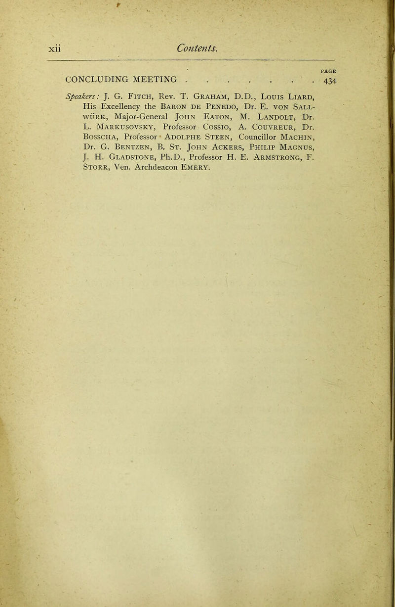 t xii Contents. PAGE CONCLUDING MEETING 434 Speakers: J. G. Fitch, Rev. T. Graham, D.D., Louis Liard, His Excellency the Baron de Penedo, Dr. E. von Sall- wuRK, Major-General John Eaton, M. Landolt, Dr. L. Markusovsky, Professor Cossio, A. Couvreur, Dr. Bosscha, Professor ■ Adolphe Steen, Councillor Machin, Dr. G. Bentzen, B. St. John Ackers, Philip Magnus, J. H. Gladstone, Ph.D., Professor H. E. Armstrong, F. Storr, Ven. Archdeacon Emery.