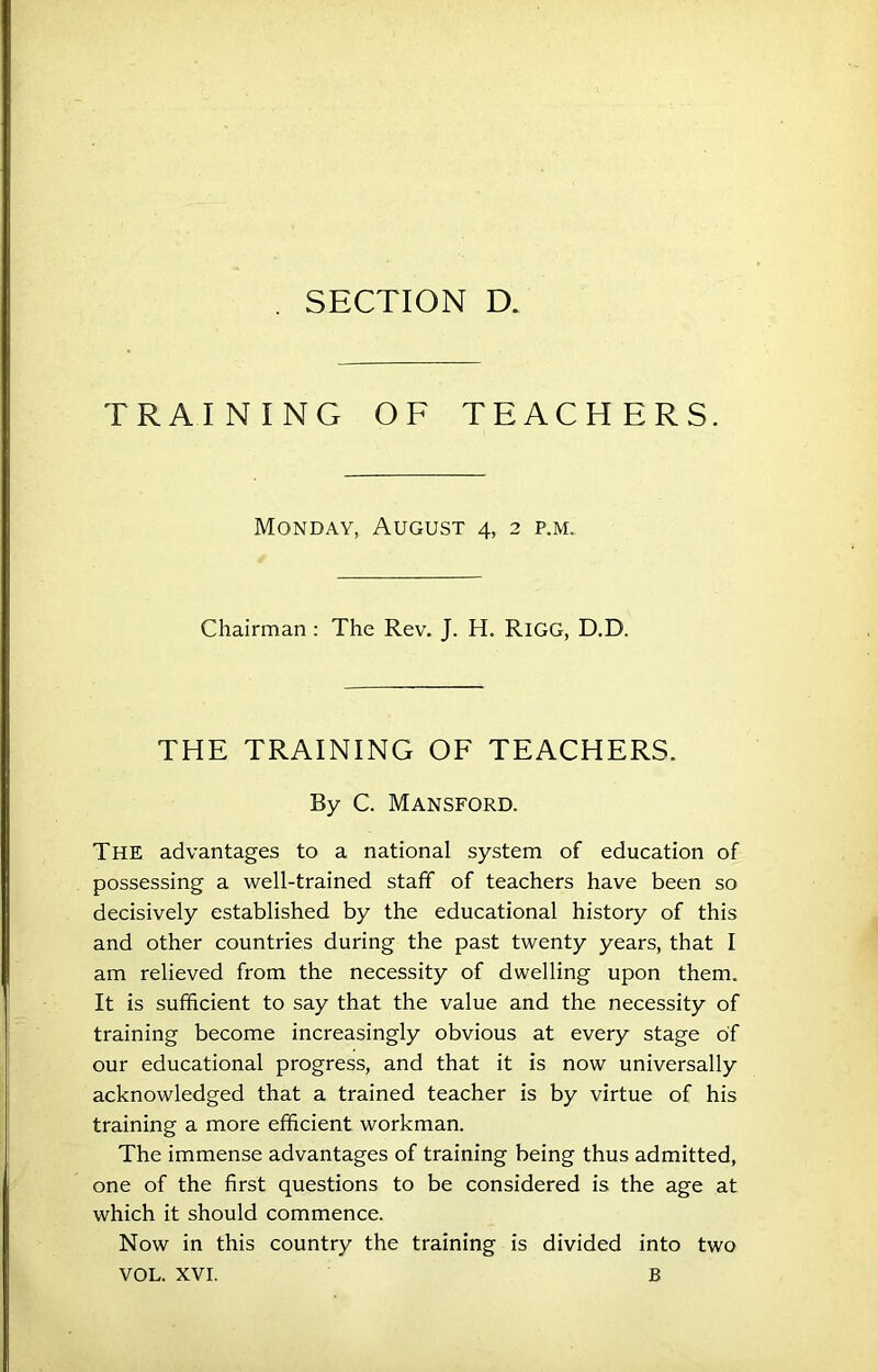 TRAINING OF TEACHERS. Monday, August 4, 2 p.m. Chairman : The Rev. J. H. RiGG, D.D. THE TRAINING OF TEACHERS. By C. Mansford. The advantages to a national system of education of possessing a well-trained staff of teachers have been so decisively established by the educational history of this and other countries during the past twenty years, that I am relieved from the necessity of dwelling upon them. It is sufficient to say that the value and the necessity of training become increasingly obvious at every stage of our educational progress, and that it is now universally acknowledged that a trained teacher is by virtue of his training a more efficient workman. The immense advantages of training being thus admitted, one of the first questions to be considered is the age at which it should commence. Now in this country the training is divided into two VOL. XVI. B