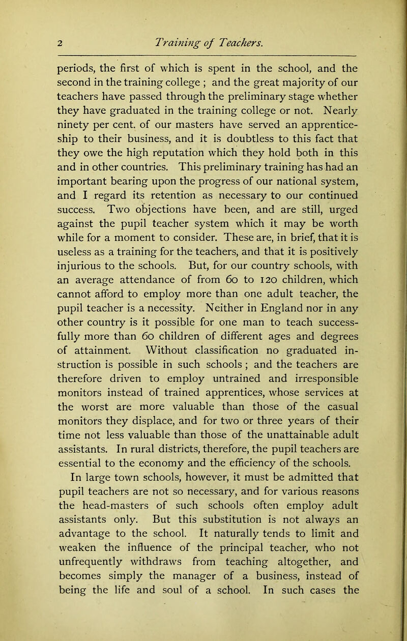 periods, the first of which is spent in the school, and the second in the training college ; and the great majority of our teachers have passed through the preliminary stage whether they have graduated in the training college or not. Nearly ninety per cent, of our masters have served an apprentice- ship to their business, and it is doubtless to this fact that they owe the high reputation which they hold both in this and in other countries. This preliminary training has had an important bearing upon the progress of our national system, and I regard its retention as necessary to our continued success. Two objections have been, and are still, urged against the pupil teacher system which it may be worth while for a moment to consider. These are, in brief, that it is useless as a training for the teachers, and that it is positively injurious to the schools. But, for our country schools, with an average attendance of from 6o to 120 children, which cannot afford to employ more than one adult teacher, the pupil teacher is a necessity. Neither in England nor in any other country is it possible for one man to teach success- fully more than 60 children of different ages and degrees of attainment. Without classification no graduated in- struction is possible in such schools; and the teachers are therefore driven to employ untrained and irresponsible monitors instead of trained apprentices, whose services at the worst are more valuable than those of the casual monitors they displace, and for two or three years of their time not less valuable than those of the unattainable adult assistants. In rural districts, therefore, the pupil teachers are essential to the economy and the efficiency of the schools. In large town schools, however, it must be admitted that pupil teachers are not so necessary, and for various reasons the head-masters of such schools often employ adult assistants only. But this substitution is not always an advantage to the school. It naturally tends to limit and weaken the influence of the principal teacher, who not unfrequently withdraws from teaching altogether, and becomes simply the manager of a business, instead of being the life and soul of a school. In such cases the