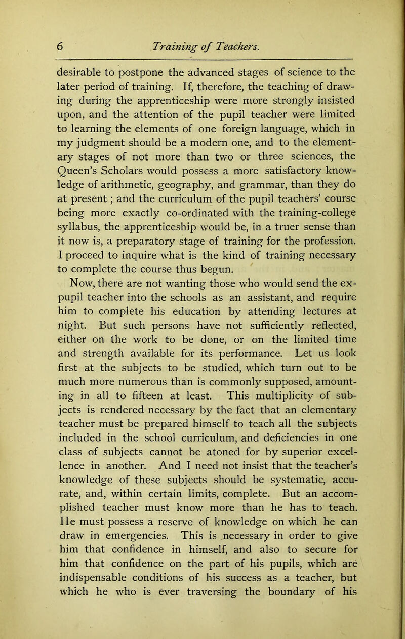 desirable to postpone the advanced stages of science to the later period of training. If, therefore, the teaching of draw- ing during the apprenticeship were more strongly insisted upon, and the attention of the pupil teacher were limited to learning the elements of one foreign language, which in my judgment should be a modern one, and to the element- ary stages of not more than two or three sciences, the Queen’s Scholars would possess a more satisfactory know- ledge of arithmetic, geography, and grammar, than they do at present; and the curriculum of the pupil teachers’ course being more exactly co-ordinated with the training-college syllabus, the apprenticeship would be, in a truer sense than it now is, a preparatory stage of training for the profession. I proceed to inquire what is the kind of training necessary to complete the course thus begun. Now, there are not wanting those who would send the ex- pupil teacher into the schools as an assistant, and require him to complete his education by attending lectures at night. But such persons have not sufficiently reflected, either on the work to be done, or on the limited time and strength available for its performance. Let us look first at the subjects to be studied, which turn out to be much more numerous than is commonly supposed, amount- ing in all to fifteen at least. This multiplicity of sub- jects is rendered necessary by the fact that an elementary teacher must be prepared himself to teach all the subjects included in the school curriculum, and deficiencies in one class of subjects cannot be atoned for by superior excel- lence in another. And I need not insist that the teacher’s knowledge of these subjects should be systematic, accu- rate, and, within certain limits, complete. But an accom- plished teacher must know more than he has to teach. He must possess a reserve of knowledge on which he can draw in emergencies. This is necessary in order to give him that confidence in himself, and also to secure for him that confidence on the part of his pupils, which are indispensable conditions of his success as a teacher, but which he who is ever traversing the boundary of his