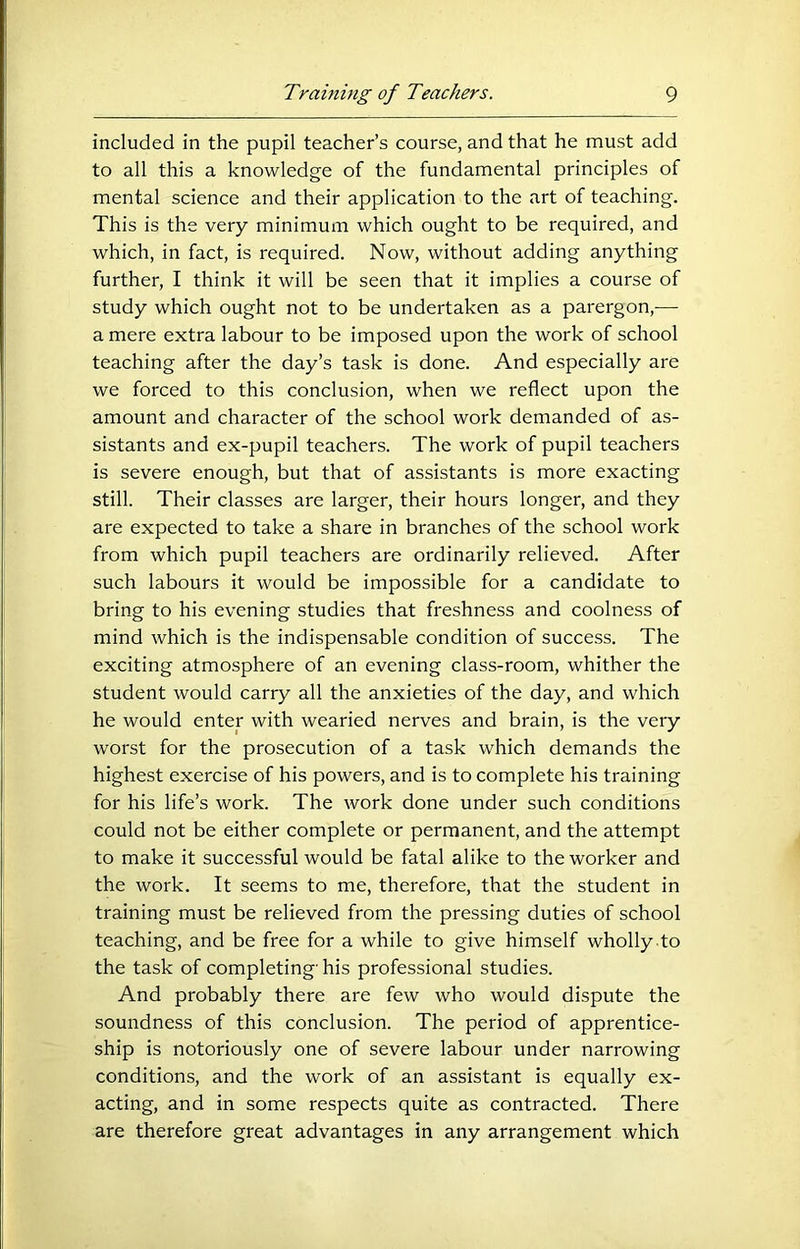 included in the pupil teacher’s course, and that he must add to all this a knowledge of the fundamental principles of mental science and their application to the art of teaching. This is the very minimum which ought to be required, and which, in fact, is required. Now, without adding anything further, I think it will be seen that it implies a course of study which ought not to be undertaken as a parergon,— a mere extra labour to be imposed upon the work of school teaching after the day’s task is done. And especially are we forced to this conclusion, when we reflect upon the amount and character of the school work demanded of as- sistants and ex-pupil teachers. The work of pupil teachers is severe enough, but that of assistants is more exacting still. Their classes are larger, their hours longer, and they are expected to take a share in branches of the school work from which pupil teachers are ordinarily relieved. After such labours it would be impossible for a candidate to bring to his evening studies that freshness and coolness of mind which is the indispensable condition of success. The exciting atmosphere of an evening class-room, whither the student would carry all the anxieties of the day, and which he would enter with wearied nerves and brain, is the very worst for the prosecution of a task which demands the highest exercise of his powers, and is to complete his training for his life’s work. The work done under such conditions could not be either complete or permanent, and the attempt to make it successful would be fatal alike to the worker and the work. It seems to me, therefore, that the student in training must be relieved from the pressing duties of school teaching, and be free for a while to give himself wholly .to the task of completing' his professional studies. And probably there are few who would dispute the soundness of this conclusion. The period of apprentice- ship is notoriously one of severe labour under narrowing conditions, and the work of an assistant is equally ex- acting, and in some respects quite as contracted. There are therefore great advantages in any arrangement which