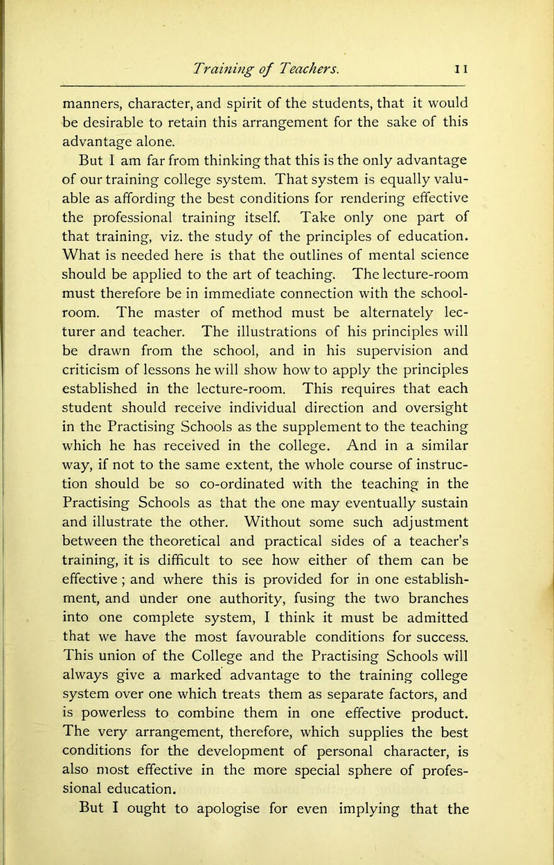 manners, character, and spirit of the students, that it would be desirable to retain this arrangement for the sake of this advantage alone. But 1 am far from thinking that this is the only advantage of our training college system. That system is equally valu- able as affording the best conditions for rendering effective the professional training itself. Take only one part of that training, viz. the study of the principles of education. What is needed here is that the outlines of mental science should be applied to the art of teaching. The lecture-room must therefore be in immediate connection with the school- room. The master of method must be alternately lec- turer and teacher. The illustrations of his principles will be drawn from the school, and in his supervision and criticism of lessons he will show how to apply the principles established in the lecture-room. This requires that each student should receive individual direction and oversight in the Practising Schools as the supplement to the teaching which he has received in the college. And in a similar way, if not to the same extent, the whole course of instruc- tion should be so co-ordinated with the teaching in the Practising Schools as that the one may eventually sustain and illustrate the other. Without some such adjustment between the theoretical and practical sides of a teacher’s training, it is difficult to see how either of them can be effective; and where this is provided for in one establish- ment, and under one authority, fusing the two branches into one complete system, I think it must be admitted that we have the most favourable conditions for success. This union of the College and the Practising Schools will always give a marked advantage to the training college system over one which treats them as separate factors, and is powerless to combine them in one effective product. The very arrangement, therefore, which supplies the best conditions for the development of personal character, is also most effective in the more special sphere of profes- sional education. But I ought to apologise for even implying that the