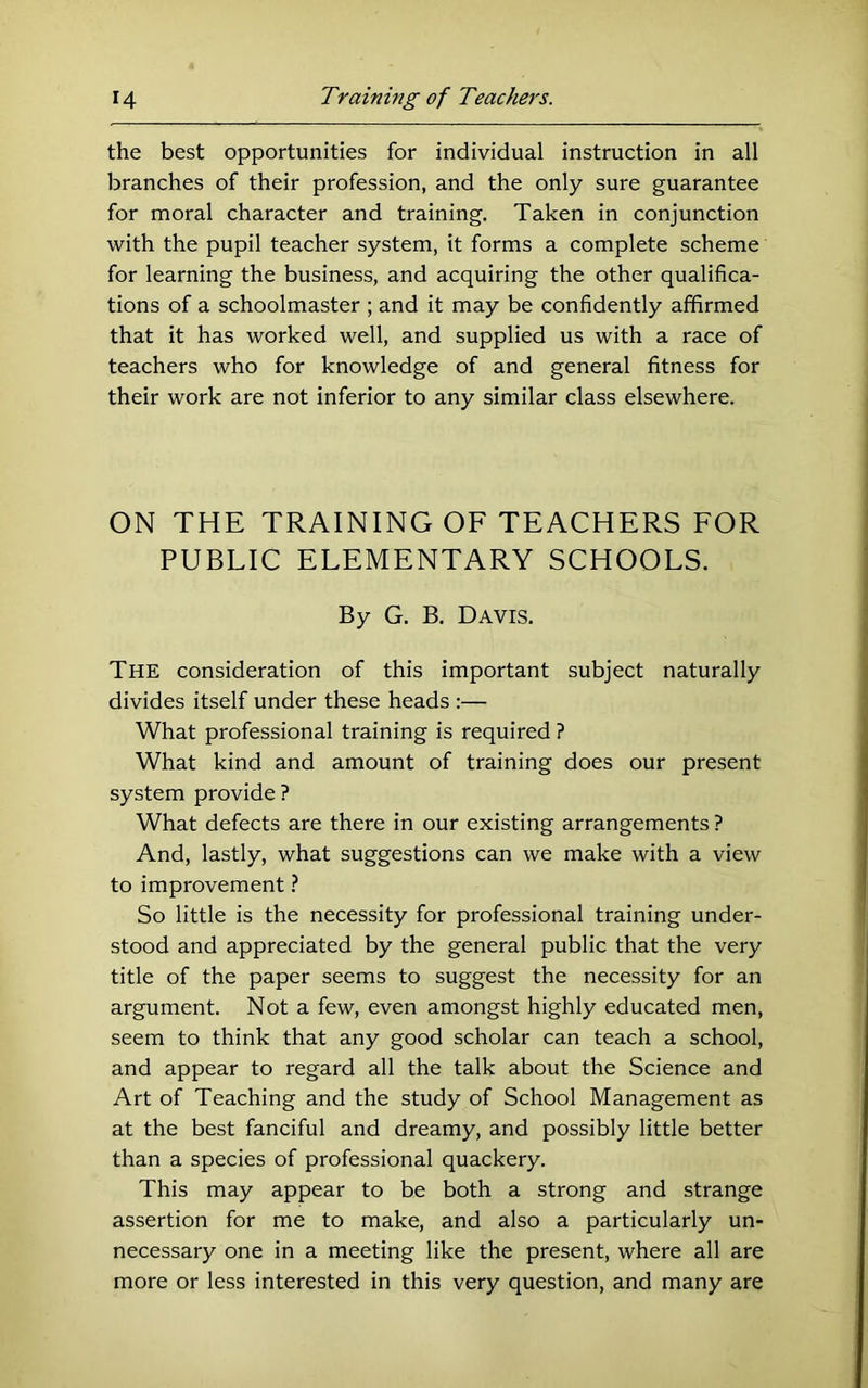 the best opportunities for individual instruction in all branches of their profession, and the only sure guarantee for moral character and training. Taken in conjunction with the pupil teacher system, it forms a complete scheme for learning the business, and acquiring the other qualifica- tions of a schoolmaster ; and it may be confidently afifirmed that it has worked well, and supplied us with a race of teachers who for knowledge of and general fitness for their work are not inferior to any similar class elsewhere. ON THE TRAINING OF TEACHERS FOR PUBLIC ELEMENTARY SCHOOLS. By G. B. Davis. The consideration of this important subject naturally divides itself under these heads :—• What professional training is required ? What kind and amount of training does our present system provide ? What defects are there in our existing arrangements ? And, lastly, what suggestions can we make with a view to improvement ? So little is the necessity for professional training under- stood and appreciated by the general public that the very title of the paper seems to suggest the necessity for an argument. Not a few, even amongst highly educated men, seem to think that any good scholar can teach a school, and appear to regard all the talk about the Science and Art of Teaching and the study of School Management as at the best fanciful and dreamy, and possibly little better than a species of professional quackery. This may appear to he both a strong and strange assertion for me to make, and also a particularly un- necessary one in a meeting like the present, where all are more or less interested in this very question, and many are