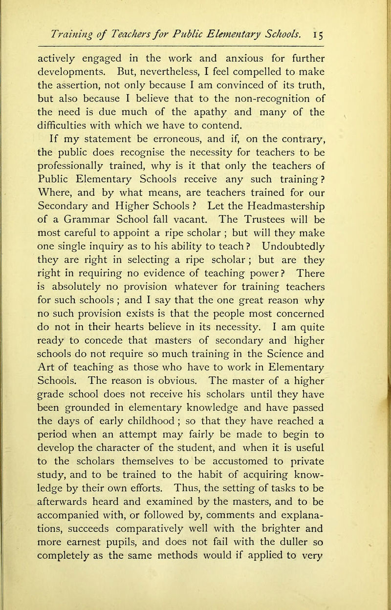 actively engaged in the work and anxious for further developments. But, nevertheless, I feel compelled to make the assertion, not only because I am convinced of its truth, but also because I believe that to the non-recognition of the need is due much of the apathy and many of the difficulties with which we have to contend. If my statement be erroneous, and if, on the contiary, the public does recognise the necessity for teachers to be professionally trained, why is it that only the teachers of Public Elementary Schools receive any such training ? Where, and by what means, are teachers trained for our Secondary and Higher Schools .■* Let the Headmastership of a Grammar School fall vacant. The Trustees will be most careful to appoint a ripe scholar ; but will they make one single inquiry as to his ability to teach? Undoubtedly they are right in selecting a ripe scholar ; but are they right in requiring no evidence of teaching power? There is absolutely no provision whatever for training teachers for such schools ; and I say that the one great reason why no such provision exists is that the people most concerned do not in their hearts believe in its necessity. I am quite ready to concede that masters of secondary and higher schools do not require so much training in the Science and Art of teaching as those who have to work in Elementary Schools. The reason is obvious. The master of a higher grade school does not receive his scholars until they have been grounded in elementary knowledge and have passed the days of early childhood ; so that they have reached a period when an attempt may fairly be made to begin to develop the character of the student, and when it is useful to the scholars themselves to be accustomed to private study, and to be trained to the habit of acquiring know- ledge by their own efforts. Thus, the setting of tasks to be afterwards heard and examined by the masters, and to be accompanied with, or followed by, comments and explana- tions, succeeds comparatively well with the brighter and more earnest pupils, and does not fail with the duller so completely as the same methods would if applied to very