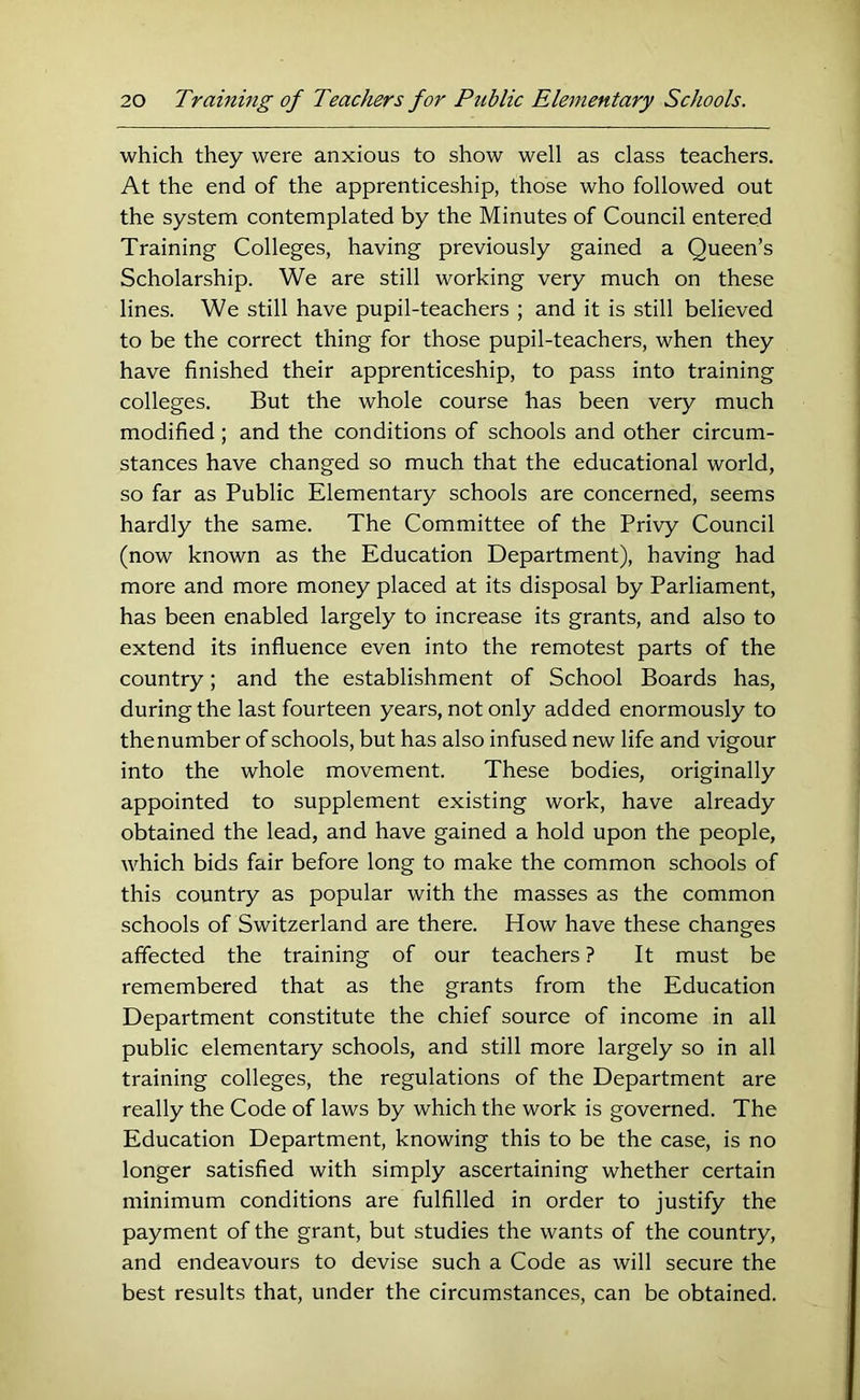 which they were anxious to show well as class teachers. At the end of the apprenticeship, those who followed out the system contemplated by the Minutes of Council entered Training Colleges, having previously gained a Queen’s Scholarship. We are still working very much on these lines. We still have pupil-teachers ; and it is still believed to be the correct thing for those pupil-teachers, when they have finished their apprenticeship, to pass into training colleges. But the whole course has been very much modified; and the conditions of schools and other circum- stances have changed so much that the educational world, so far as Public Elementary schools are concerned, seems hardly the same. The Committee of the Privy Council (now known as the Education Department), having had more and more money placed at its disposal by Parliament, has been enabled largely to increase its grants, and also to extend its influence even into the remotest parts of the country; and the establishment of School Boards has, during the last fourteen years, not only added enormously to thenumber of schools, but has also infused new life and vigour into the whole movement. These bodies, originally appointed to supplement existing work, have already obtained the lead, and have gained a hold upon the people, which bids fair before long to make the common schools of this country as popular with the masses as the common schools of Switzerland are there. How have these changes affected the training of our teachers ? It must be remembered that as the grants from the Education Department constitute the chief source of income in all public elementary schools, and still more largely so in all training colleges, the regulations of the Department are really the Code of laws by which the work is governed. The Education Department, knowing this to be the case, is no longer satisfied with simply ascertaining whether certain minimum conditions are fulfilled in order to justify the payment of the grant, but studies the wants of the country, and endeavours to devise such a Code as will secure the best results that, under the circumstances, can be obtained.