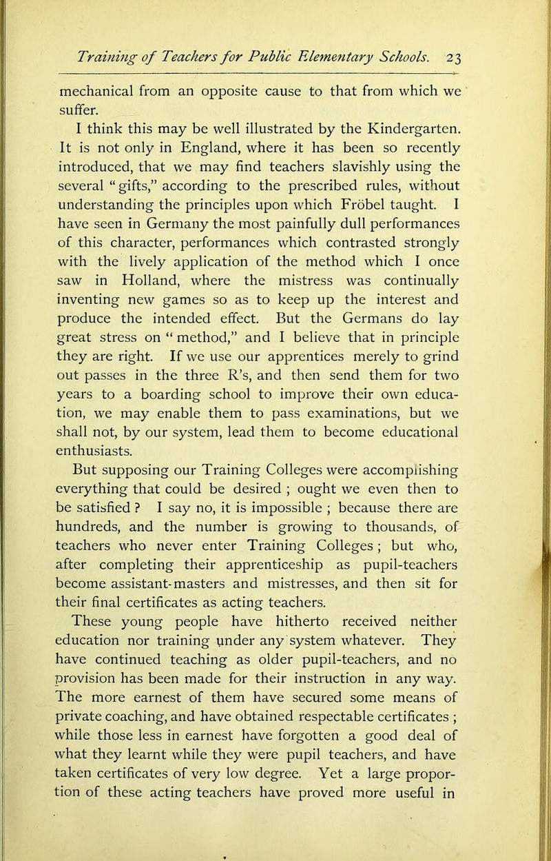 mechanical from an opposite cause to that from which we suffer. I think this may be well illustrated by the Kindergarten. It is not only in England, where it has been so recently introduced, that we may find teachers slavishly using the several “ gifts,” according to the prescribed rules, without understanding the principles upon which Frbbel taught. I have seen in Germany the most painfully dull performances of this character, performances which contrasted strongly with the lively application of the method which I once saw in Holland, where the mistress was continually inventing new games so as to keep up the interest and produce the intended effect. But the Germans do lay great stress on “ method,” and I believe that in principle they are right. If we use our apprentices merely to grind out passes in the three R’s, and then send them for two years to a boarding school to improve their own educa- tion, we may enable them to pass examinations, but we shall not, by our system, lead them to become educational enthusiasts. But supposing our Training Colleges were accomplishing everything that could be desired ; ought we even then to be satisfied ? I say no, it is impossible ; because there are hundreds, and the number is growing to thousands, of teachers who never enter Training Colleges; but who, after completing their apprenticeship as pupil-teachers become assistant-masters and mistresses, and then sit for their final certificates as acting teachers. These young people have hitherto received neither education nor training under any system whatever. They have continued teaching as older pupil-teachers, and no provision has been made for their instruction in any way. The more earnest of them have secured some means of private coaching, and have obtained respectable certificates ; while those less in earnest have forgotten a good deal of what they learnt while they were pupil teachers, and have taken certificates of very low degree. Yet a large propor- tion of these acting teachers have proved more useful in