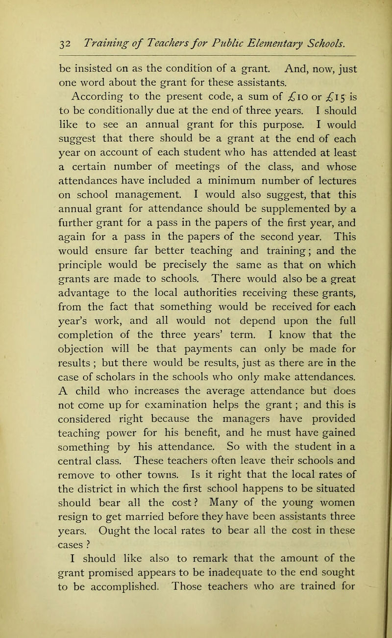 be insisted on as the condition of a grant. And, now, just one word about the grant for these assistants. According to the present code, a sum of ;^io or ;£'i5 is to be conditionally due at the end of three years. I should like to see an annual grant for this purpose. I would suggest that there should be a grant at the end of each year on account of each student who has attended at least a certain number of meetings of the class, and whose attendances have included a minimum number of lectures on school management. I would also suggest, that this annual grant for attendance should be supplemented by a further grant for a pass in the papers of the first year, and again for a pass in the papers of the second year. This would ensure far better teaching and training; and the principle would be precisely the same as that on which grants are made to schools. There would also be a great advantage to the local authorities receiving these grants, from the fact that something would be received for each year’s work, and all would not depend upon the full completion of the three years’ term. I know that the objection will be that payments can only be made for results ; but there would be results, just as there are in the case of scholars in the schools who only make attendances. A child who increases the average attendance but does not come up for examination helps the grant; and this is considered right because the managers have provided teaching power for his benefit, and he must have gained something by his attendance. So with the student in a central class. These teachers often leave their schools and remove to other towns. Is it right that the local rates of the district in which the first school happens to be situated should bear all the cost ? Many of the young women resign to get married before they have been assistants three years. Ought the local rates to bear all the cost in these cases t I should like also to remark that the amount of the grant promised appears to be inadequate to the end sought to be accomplished. Those teachers who are trained for