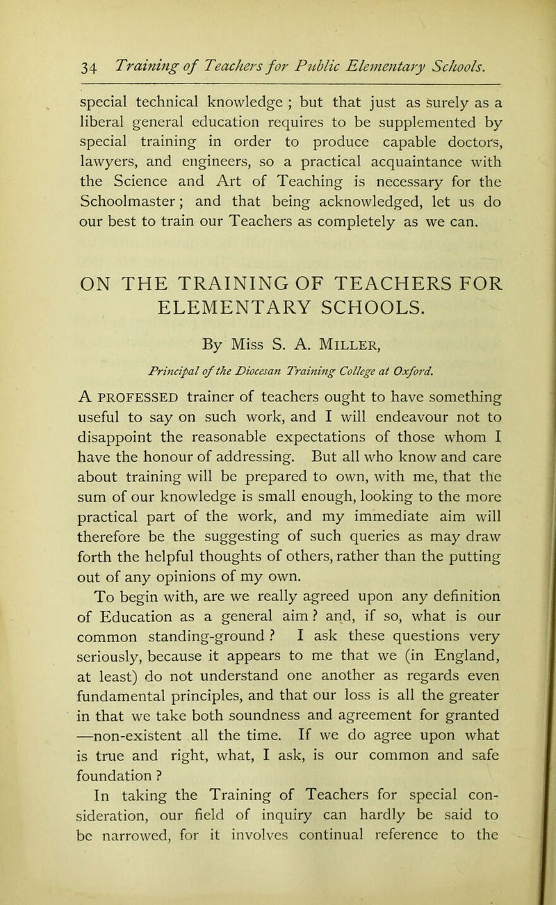 special technical knowledge ; but that just as surely as a liberal general education requires to be supplemented by special training in order to produce capable doctors, lawyers, and engineers, so a practical acquaintance with the Science and Art of Teaching is necessary for the Schoolmaster; and that being acknowledged, let us do our best to train our Teachers as completely as we can. ON THE TRAINING OF TEACHERS FOR ELEMENTARY SCHOOLS. By Miss S. A. Miller, Principal of the Diocesan Training College at Oxford. A PROFESSED trainer of teachers ought to have something useful to say on such work, and I will endeavour not to disappoint the reasonable expectations of those whom I have the honour of addressing. But all who know and care about training will be prepared to own, with me, that the sum of our knowledge is small enough, looking to the more practical part of the work, and my immediate aim will therefore be the suggesting of such queries as may draw forth the helpful thoughts of others, rather than the putting out of any opinions of my own. To begin with, are we really agreed upon any definition of Education as a general aim } and, if so, what is our common standing-ground 1 I ask these questions very seriously, because it appears to me that we (in England, at least) do not understand one another as regards even fundamental principles, and that our loss is all the greater in that we take both soundness and agreement for granted —non-existent all the time. If we do agree upon what is true and right, what, I ask, is our common and safe foundation ? In taking the Training of Teachers for special con- sideration, our field of inquiry can hardly be said to be narrowed, for it involves continual reference to the