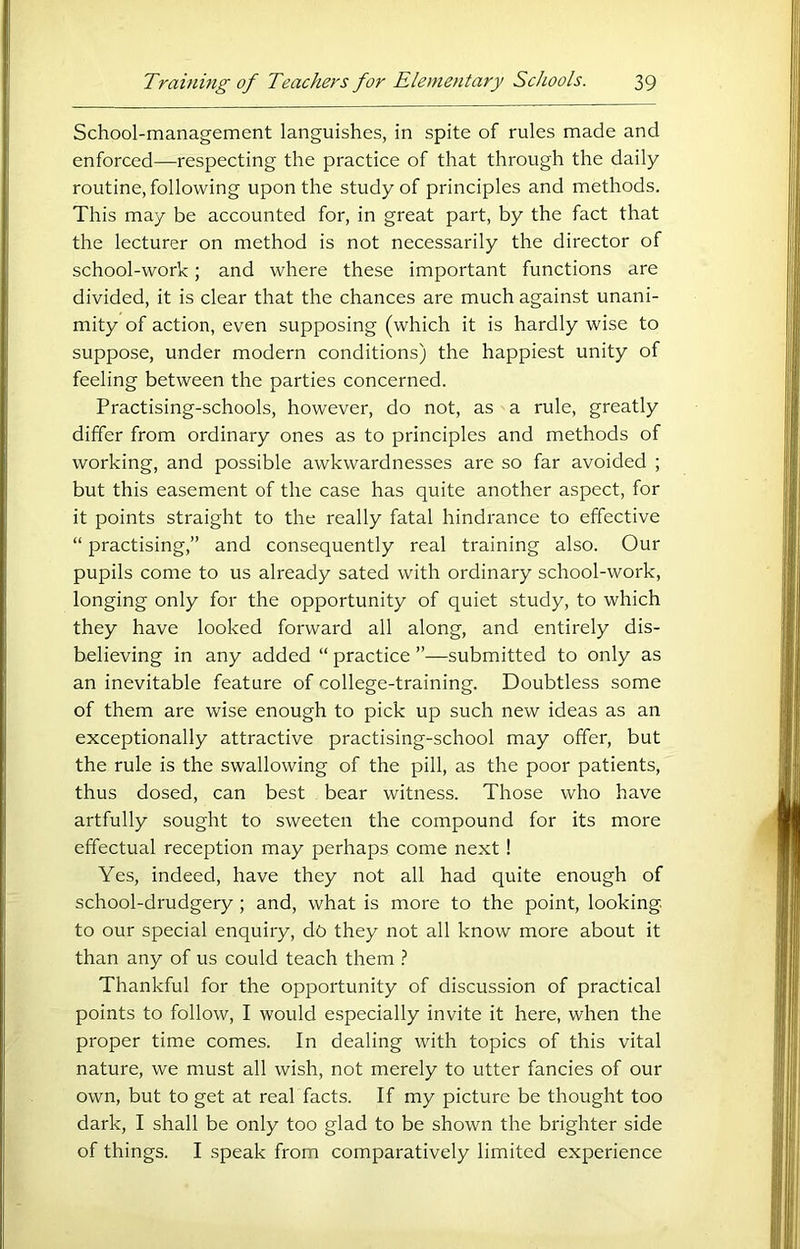 School-management languishes, in spite of rules made and enforced—respecting the practice of that through the daily routine, following upon the study of principles and methods. This may be accounted for, in great part, by the fact that the lecturer on method is not necessarily the director of school-work; and where these important functions are divided, it is clear that the chances are much against unani- mity of action, even supposing (which it is hardly wise to suppose, under modern conditions) the happiest unity of feeling between the parties concerned. Practising-schools, however, do not, as a rule, greatly differ from ordinary ones as to principles and methods of working, and possible awkwardnesses are so far avoided ; but this easement of the case has quite another aspect, for it points straight to the really fatal hindrance to effective “ practising,” and consequently real training also. Our pupils come to us already sated with ordinary school-work, longing only for the opportunity of quiet study, to which they have looked forward all along, and entirely dis- believing in any added “ practice ”—submitted to only as an inevitable feature of college-training. Doubtless some of them are wise enough to pick up such new ideas as an exeeptionally attractive practising-school may offer, but the rule is the swallowing of the pill, as the poor patients, thus dosed, can best bear witness. Those who have artfully sought to sweeten the compound for its more effectual reception may perhaps come next! Yes, indeed, have they not all had quite enough of school-drudgery; and, what is more to the point, looking to our special enquiry, dq they not all know more about it than any of us could teach them t Thankful for the opportunity of discussion of practical points to follow, I would especially invite it here, when the proper time comes. In dealing with topics of this vital nature, we must all wish, not merely to utter fancies of our own, but to get at real facts. If my picture be thought too dark, I shall be only too glad to be shown the brighter side of things. I speak from comparatively limited experience