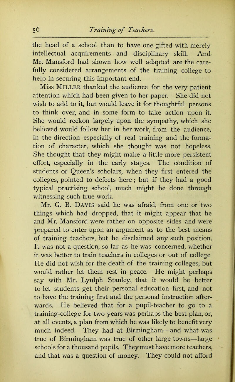 the head of a school than to have one gifted with merely intellectual acquirements and disciplinary skill. And Mr. Mansford had shown how well adapted are the care- fully considered arrangements of the training college to help in securing this important end. Miss Miller thanked the audience for the very patient attention which had been given to her paper. She did not wish to add to it, but would leave it for thoughtful persons to think over, and in some form to take action upon it. She would reckon largely upon the sympathy, which she believed would follow her in her work, from the audience, in the direction especially of real training and the forma- tion of character, which she thought was not hopeless. She thought that they might make a little more persistent effort, especially in the early stages. The condition of students or Queen’s scholars, when they first entered the colleges, pointed to defects here; but if they had a good typical practising school, much might be done through witnessing such true work. Mr. G. B. Davis said he was afraid, from one or two things which had dropped, that it might appear that he and Mr. Mansford were rather on opposite sides and were prepared to enter upon an argument as to the best means of training teachers, but he disclaimed any such position. It was not a question, so far as he was concerned, whether it was better to train teachers in colleges or out of college. He did not wish for the death of the training colleges, but would rather let them rest in peace. He might perhaps say with Mr. Lyulph Stanley, that it would be better to let students get their personal education first, and not to have the training first and the personal instruction after- wards. He believed that for a pupil-teacher to go to a training-college for two years was perhaps the best plan, or, at all events, a plan from which he was likely to benefit very much indeed. They had at Birmingham—and what was true of Birmingham was true of other large towns—large schools for a thousand pupils. They must have more teachers, and that was a question of money. They could not afford