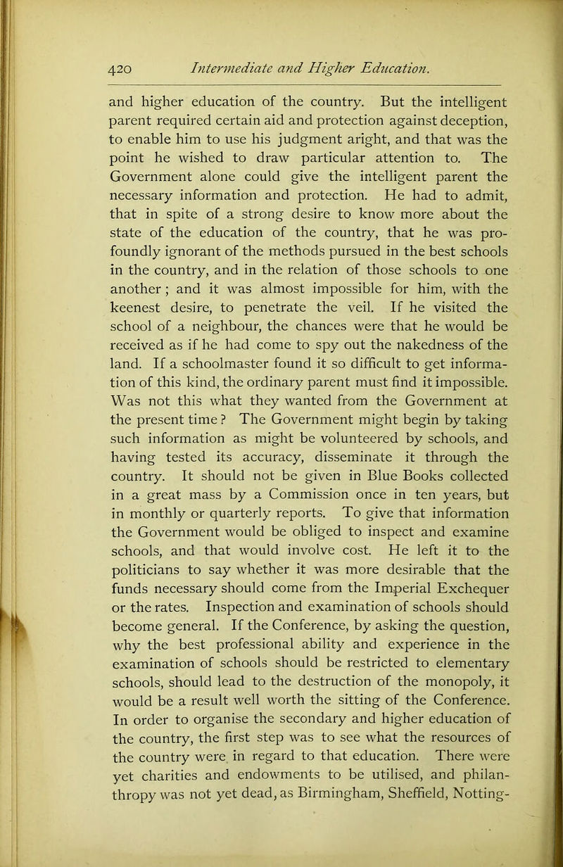 and higher education of the country. But the intelligent parent required certain aid and protection against deception, to enable him to use his judgment aright, and that was the point he wished to draw particular attention to. The Government alone could give the intelligent parent the necessary information and protection. He had to admit, that in spite of a strong desire to know more about the state of the education of the country, that he was pro- foundly ignorant of the methods pursued in the best schools in the country, and in the relation of those schools to one another ; and it was almost impossible for him, with the keenest desire, to penetrate the veil. If he visited the school of a neighbour, the chances were that he would be received as if he had come to spy out the nakedness of the land. If a schoolmaster found it so difficult to get informa- tion of this kind, the ordinary parent must find it impossible. Was not this what they wanted from the Government at the present time ? The Government might begin by taking such information as might be volunteered by schools, and having tested its accuracy, disseminate it through the country. It should not be given in Blue Books collected in a great mass by a Commission once in ten years, but in monthly or quarterly reports. To give that information the Government would be obliged to inspect and examine schools, and that would involve cost. He left it to the politicians to say whether it was more desirable that the funds necessary should come from the Imperial Exchequer or the rates. Inspection and examination of schools should become general. If the Conference, by asking the question, why the best professional ability and experience in the examination of schools should be restricted to elementary schools, should lead to the destruction of the monopoly, it would be a result well worth the sitting of the Conference. In order to organise the secondary and higher education of the country, the first step was to see what the resources of the country were in regard to that education. There were yet charities and endowments to be utilised, and philan- thropy was not yet dead, as Birmingham, Sheffield, Netting-