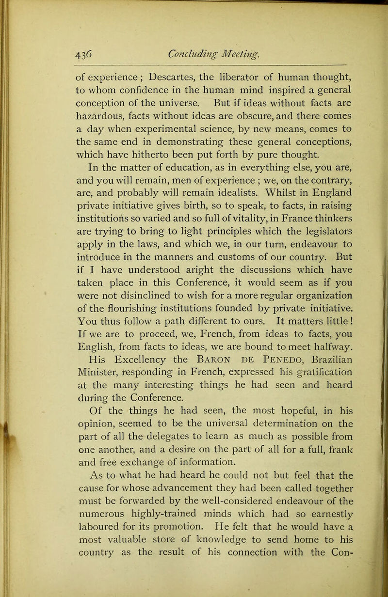 of experience ; Descartes, the liberator of human thought, to whom confidence in the human mind inspired a general conception of the universe. But if ideas without facts are hazardous, facts without ideas are obscure, and there comes a day when experimental science, by new means, comes to the same end in demonstrating these general conceptions, which have hitherto been put forth by pure thought. In the matter of education, as in everything else, you are, and you will remain, men of experience ; we, on the contrary, are, and probably will remain idealists. Whilst in England private initiative gives birth, so to speak, to facts, in raising institutions so varied and so full of vitality, in France thinkers are trying to bring to light principles which the legislators apply in the laws, and which we, in our turn, endeavour to introduce in the manners and customs of our country. But if I have understood aright the discussions which have taken place in this Conference, it would seem as if you were not disinclined to wish for a more regular organization of the flourishing institutions founded by private initiative. You thus follow a path different to ours. It matters little! If we are to proceed, we, French, from ideas to facts, you English, from facts to ideas, we are bound to meet halfway. His Excellency the Baron de Penedo, Brazilian Minister, responding in French, expressed his gratification at the many interesting things he had seen and heai'd during the Conference. Of the things he had seen, the most hopeful, in his opinion, seemed to be the universal determination on the part of all the delegates to learn as much as possible from one another, and a desire on the part of all for a full, frank and free exchange of information. As to what he had heard he could not but feel that the cause for whose advancement they had been called together must be forwarded by the well-considered endeavour of the numerous highly-trained minds which had so earnestly laboured for its promotion. He felt that he would have a most valuable store of knowledge to send home to his country as the result of his connection with the Con