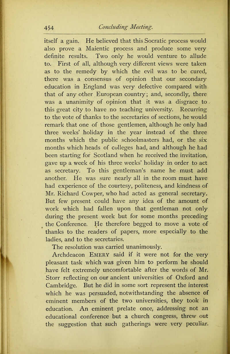 itself a gain. He believed that this Socratic process would also prove a Maientic process and produce some very definite results. Two only he would venture to allude to. First of all, although very different views were taken as to the remedy by which the evil was to be cured, there was a consensus of opinion that our secondary education in England was very defective compared with that of any other European country ; and, secondly, there was a unanimity of opinion that it was a disgrace to this great city to have no teaching university. Recurring to the vote of thanks to the secretaries of sections, he would remark that one of those gentlemen, although he only had three weeks’ holiday in the year instead of the three months which the public schoolmasters had, or the six months which heads of colleges had, and although he had been starting for Scotland when he received the invitation, gave up a week of his three weeks’ holiday in order to act as secretary. To this gentleman’s name he must add another. He was sure nearly all in the room must have had experience of the courtesy, politeness, and kindness of Mr. Richard Cowper, who had acted as general secretary. But few present could have any idea of the amount of work which had fallen upon that gentleman not only during the present week but for some months preceding the Conference. He therefore begged to move a vote of thanks to the readers of papers, more especially to the ladies, and to the secretaries. The resolution was carried unanimously. Archdeacon Emery said if it were not for the very pleasant task which was given him to perform he should have felt extremely uncomfortable after the words of Mr. Storr reflecting on our ancient universities of Oxford and Cambridge. But he did in some sort represent the interest which he was persuaded, notwithstanding the absence of eminent members of the two universities, they took in education. An eminent prelate once, addressing not an educational conference but a church congress, threw out the suggestion that such gatherings were very peculiar.