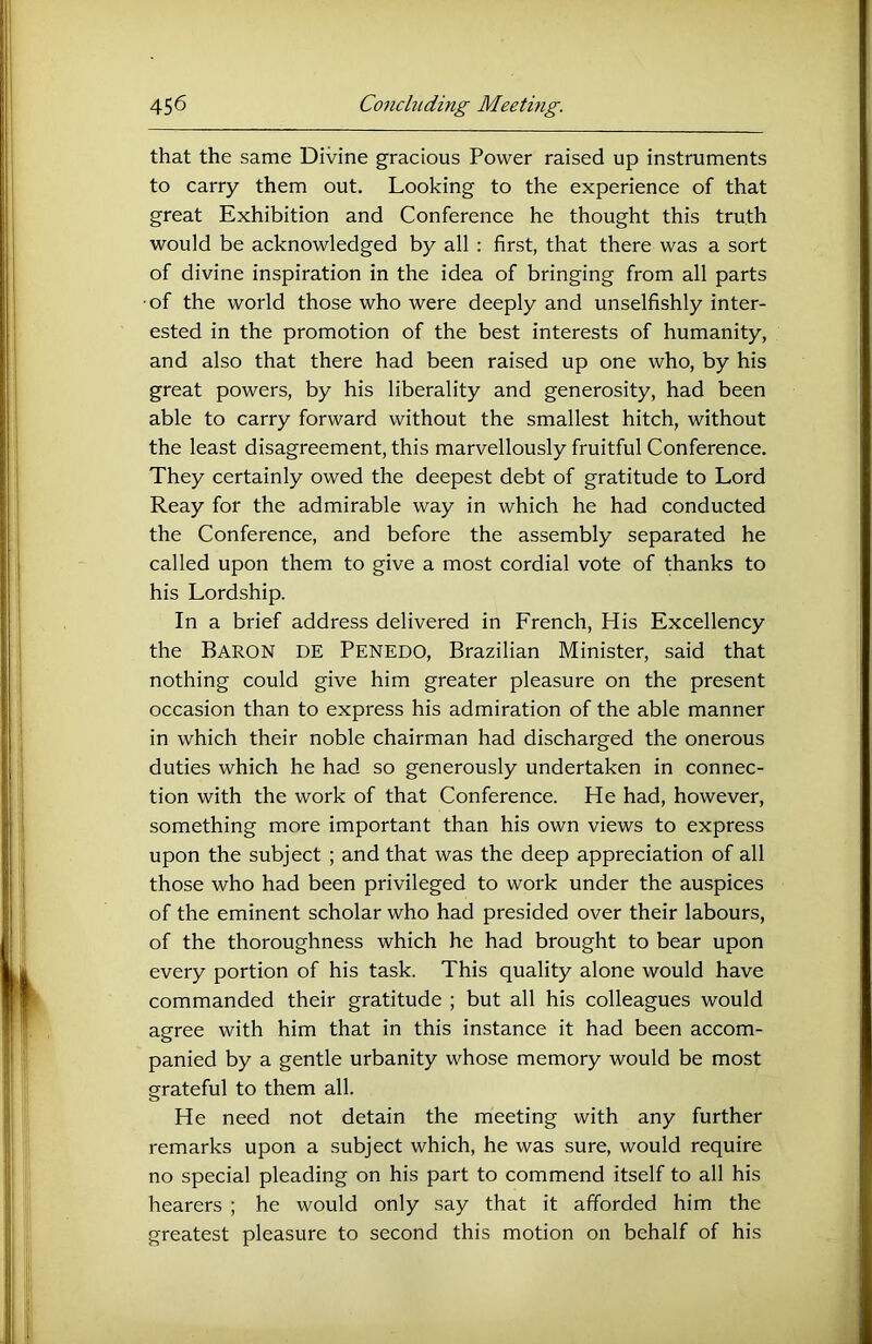 that the same Divine gracious Power raised up instruments to carry them out. Looking to the experience of that great Exhibition and Conference he thought this truth would be acknowledged by all : first, that there was a sort of divine inspiration in the idea of bringing from all parts ■of the world those who were deeply and unselfishly inter- ested in the promotion of the best interests of humanity, and also that there had been raised up one who, by his great powers, by his liberality and generosity, had been able to carry forward without the smallest hitch, without the least disagreement, this marvellously fruitful Conference. They certainly owed the deepest debt of gratitude to Lord Reay for the admirable way in which he had conducted the Conference, and before the assembly separated he called upon them to give a most cordial vote of thanks to his Lordship. In a brief address delivered in French, His Excellency the Baron DE Penedo, Brazilian Minister, said that nothing could give him greater pleasure on the present occasion than to express his admiration of the able manner in which their noble chairman had discharged the onerous duties which he had so generously undertaken in connec- tion with the work of that Conference. He had, however, something more important than his own views to express upon the subject ; and that was the deep appreciation of all those who had been privileged to work under the auspices of the eminent scholar who had presided over their labours, of the thoroughness which he had brought to bear upon every portion of his task. This quality alone would have commanded their gratitude ; but all his colleagues would agree with him that in this instance it had been accom- panied by a gentle urbanity whose memory would be most grateful to them all. He need not detain the meeting with any further remarks upon a subject which, he was sure, would require no special pleading on his part to commend itself to all his hearers ; he would only say that it afforded him the greatest pleasure to second this motion on behalf of his