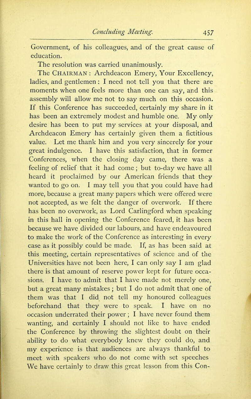 Government, of his colleagues, and of the great cause of education. The resolution was carried unanimously. The Chairman : Archdeacon Emery, Your Excellency, ladies, and gentlemen: I need not tell you that there are moments when one feels more than one can say, and this assembly will allow me not to say much on this occasion. If this Conference has succeeded, certainly my share in it has been an extremely modest and humble one. My only desire has been to put my services at your disposal, and Archdeacon Emery has certainly given them a fictitious value. Let me thank him and you very sincerely for your great indulgence. I have this satisfaction, that in former Conferences, when the closing day came, there was a feeling of relief that it had come; but to-day we have all heard it proclaimed by our American friends that they wanted to go on. I may tell you that you could have had more, because a great many papers which were offered were not accepted, as we felt the danger of overwork. If there has been no overwork, as Lord Carlingford when speaking in this hall in opening the Conference feared, it has been because we have divided our labours, and have endeavoured to make the work of the Conference as interesting in every case as it possibly could be made. If, as has been said at this meeting, certain representatives of science and of the Universities have not been here, I can only say I am glad there is that amount of reserve power kept for future occa- sions. I have to admit that I have made not merely one, but a great many mistakes; but I do not admit that one of them was that I did not tell my honoured colleagues beforehand that they were to speak. I have on no occasion underrated their power; I have never found them wanting, and certainly I should not like to have ended the Conference by throwing the slightest doubt on their ability to do what everybody knew they could do, and my experience is that audiences are always thankful to meet with speakers who do not come with set speeches We have certainly to draw this great lesson from this Con-