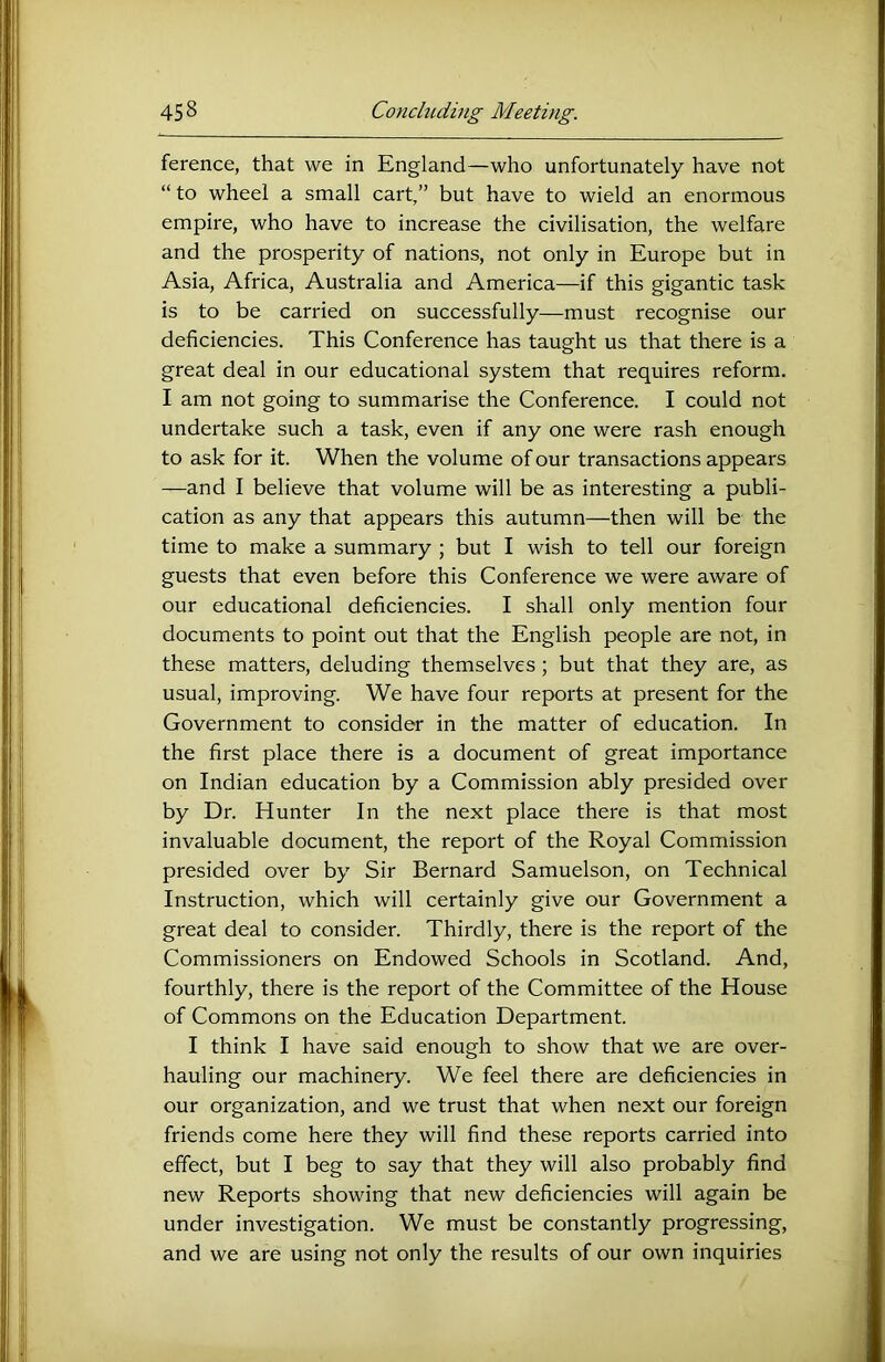 ference, that we in England—who unfortunately have not “ to wheel a small cart,” but have to wield an enormous empire, who have to increase the civilisation, the welfare and the prosperity of nations, not only in Europe but in Asia, Africa, Australia and America—if this gigantic task is to be carried on successfully—must recognise our deficiencies. This Conference has taught us that there is a great deal in our educational system that requires reform. I am not going to summarise the Conference. I could not undertake such a task, even if any one were rash enough to ask for it. When the volume of our transactions appears —and I believe that volume will be as interesting a publi- cation as any that appears this autumn—then will be the time to make a summary ; but I wish to tell our foreign guests that even before this Conference we were aware of our educational deficiencies. I shall only mention four documents to point out that the English people are not, in these matters, deluding themselves; but that they are, as usual, improving. We have four reports at present for the Government to consider in the matter of education. In the first place there is a document of great importance on Indian education by a Commission ably presided over by Dr. Hunter In the next place there is that most invaluable document, the report of the Royal Commission presided over by Sir Bernard Samuelson, on Technical Instruction, which will certainly give our Government a great deal to consider. Thirdly, there is the report of the Commissioners on Endowed Schools in Scotland. And, fourthly, there is the report of the Committee of the House of Commons on the Education Department. I think I have said enough to show that we are over- hauling our machinery. We feel there are deficiencies in our organization, and we trust that when next our foreign friends come here they will find these reports carried into effect, but I beg to say that they will also probably find new Reports showing that new deficiencies will again be under investigation. We must be constantly progressing, and we are using not only the results of our own inquiries