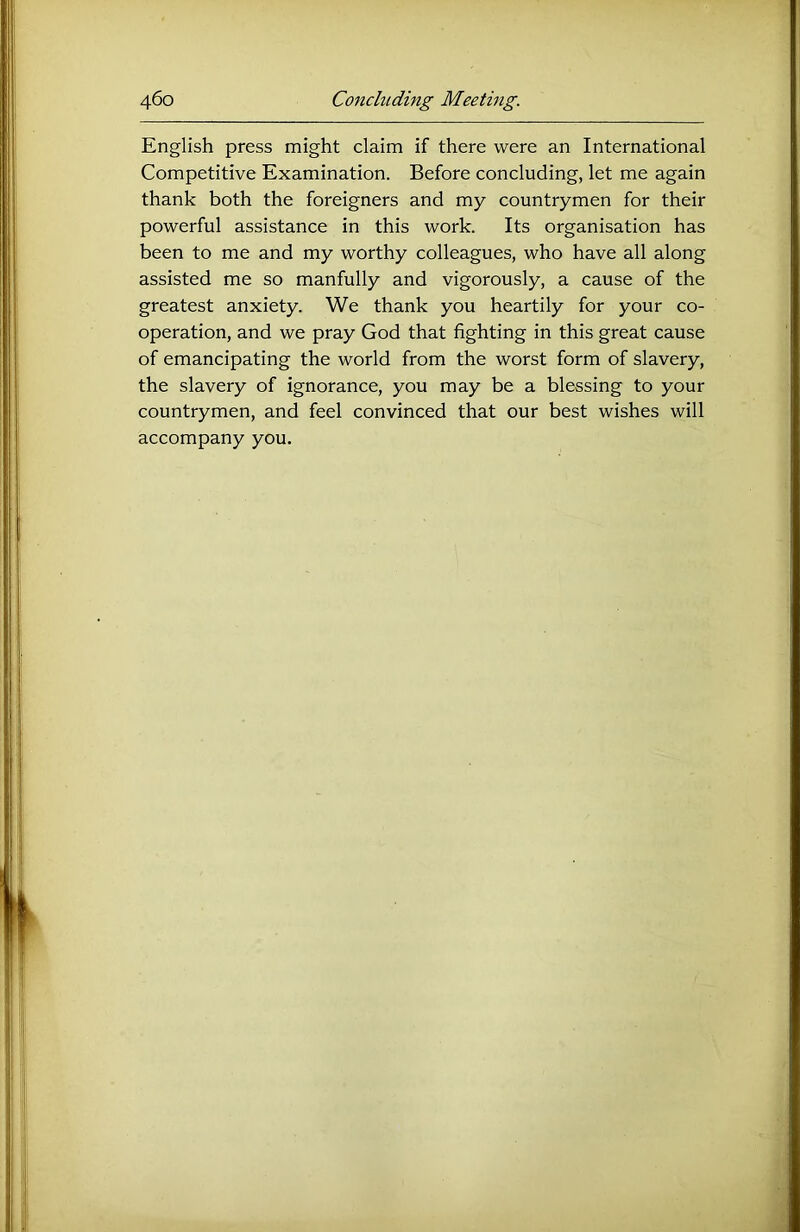 English press might claim if there were an International Competitive Examination. Before concluding, let me again thank both the foreigners and my countrymen for their powerful assistance in this work. Its organisation has been to me and my worthy colleagues, who have all along assisted me so manfully and vigorously, a cause of the greatest anxiety. We thank you heartily for your co- operation, and we pray God that fighting in this great cause of emancipating the world from the worst form of slavery, the slavery of ignorance, you may be a blessing to your countrymen, and feel convinced that our best wishes will accompany you.