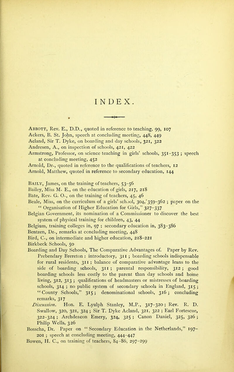 INDEX. Abbott, Rev. E., D.D., quoted in reference to teaching, 99, 107 Ackers, B. St. John, speech at concluding meeting, 448, 449 Acland, Sir T. Dyke, on boarding and day schools, 321, 322 Andresen, A., on inspection of schools, 421, 422 Armstrong, Professor, on science teaching in girls’ schools, 351-353 ; speech at concluding meeting, 452 Arnold, Dr., quoted in reference to the qualifications of teachers, 12 Arnold, Matthew, quoted in reference to secondary education, 144 Baily, James, on the training of teachers, 53-56 Bailey, Miss M. E., on the education of girls, 217, 218 Bate, Rev. G. O., on the training of teachers, 45, 46 Beale, Miss, on the curriculum of a girls’ school, 304,'359-362 ; ptper on the “ Organisation of Higher Education for Girls,” 327-337 Belgian Government, its nomination of a Commissioner to discover the best system of physical training for children, 43, 44 Belgium, training colleges in, 97 ; secondary education in, 383-386 Bentzen, Dr., remarks at concluding meeting, 448 Bird, C., on intermediate and higher education, 218-221 Birkbeck Schools, 50 Boarding and Day Schools, The Comparative Advantages of. Paper by Rev. Prebendary Brereton : introductory, 311 ; boarding schools indispensable for rural residents, 311 ; balance of comparative advantage leans to the side of boarding schools, 311; parental responsibility, 312; good boarding schools less costly to the parent than day schools and home living, 312, 313 ; qualifications of headmasters or mistresses of boarding ^ schools, 314 ; no public system of secondary schools in England, 315 ; “County Schools,” 315; denominational schools, 316; concluding remarks, 317 Discussion. Hon. E. Lyulph Stanley, M.P., 317-320; Rev. R. D. Swallow, 320, 321, 324; Sir T. Dyke Acland, 321, 322 ; Earl Fortescue, 322-324; Archdeacon Emery, 324, 325 ; Canon Daniel, 325, 326; Philip Wells, 326 Bosscha, Dr. Paper on “ Secondary Education in the Netherlands,” 197- 201 ; speech at concluding meeting, 444-447 Bowen, H. C., on training of teachers, 84-86, 297-299