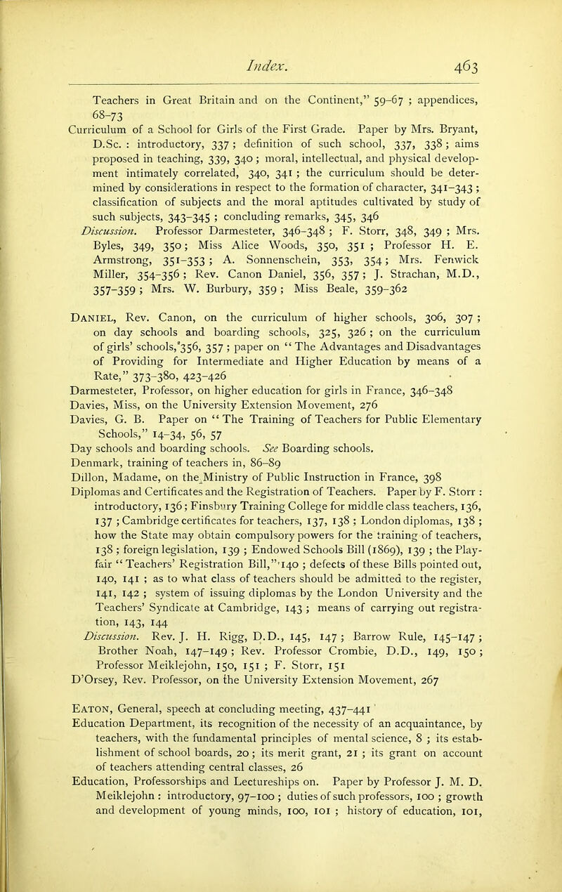 Teachers in Great Britain and on the Continent,” 59-67 ; appendices, 68-73 Curriculum of a School for Girls of the First Grade. Paper by Mrs. Bryant, D.Sc. : introductory, 337; definition of such school, 337, 338; aims proposed in teaching, 339, 340; moral, intellectual, and physical develop- ment intimately correlated, 340, 341 ; the curriculum should be deter- mined by considerations in respect to the formation of character, 341-343 ; classification of subjects and the moral aptitudes cultivated by study of such subjects, 343-345 ; concluding remarks, 345, 346 Discussion. Professor Darmesteter, 346-348 ; F. Storr, 348, 349 ; Mrs. Byles, 349, 350; Miss Alice Woods, 350, 351 ; Professor H. E. Armstrong, 351-353; A. Sonnenschein, 353, 354; Mrs. Fenwick Miller, 354-356; Rev. Canon Daniel, 356, 357; J. Strachan, M.D., 357-359; Mrs. W. Burbury, 359 ; Miss Beale, 359-362 Daniel, Rev. Canon, on the curriculum of higher schools, 306, 307 ; on day schools and boarding schools, 325, 326 ; on the curriculum of girls’ schools,’356, 357 ; paper on “ The Advantages and Disadvantages of Providing for Intermediate and Higher Education by means of a Rate,” 373-38o> 423-426 Darmesteter, Professor, on higher education for girls in Erance, 346-348 Davies, Miss, on the University Extension Movement, 276 Davies, G. B. Paper on “ The Training of Teachers for Public Elementary Schools,” 14-34. 56, 57 Day schools and boarding schools. See Boarding schools. Denmark, training of teachers in, 86-89 Dillon, Madame, on the^Ministry of Public Instruction in France, 398 Diplomas and Certificates and the Registration of Teachers. Paper by F. Storr : introductory, 136; Finsbury Training College for middle class teachers, 136, 137 ; Cambridge certificates for teachers, 137, 138 ; London diplomas, 138 ; how the State may obtain compulsory powers for the training of teachers, 138 ; foreign legislation, 139 ; Endowed Schools Bill (1869), 139 ; the Play- fair “ Teachers’ Registration Bill,”'140 ; defects of these Bills pointed out, 140, 141 ; as to what class of teachers should be admitted to the register, 141, 142 ; system of issuing diplomas by the London University and the Teachers’ Syndicate at Cambridge, 143 ; means of carrying out registra- tion, 143, 144 Discussion. Rev. J. H. Rigg, D.D., 145, 147; Barrow Rule, 145-147; Brother Noah, 147-149; Rev. Professor Crombie, D.D., 149, 150; Professor Meiklejohn, 150, 151 ; F. Storr, 151 D’Orsey, Rev. Professor, on the University Extension Movement, 267 Eaton, General, speech at concluding meeting, 437-441' Education Department, its recognition of the necessity of an acquaintance, by teachers, with the fundamental principles of mental science, 8 ; its estab- lishment of school boards, 20; its merit grant, 21 ; its grant on account of teachers attending central classes, 26 Education, Professorships and Lectureships on. Paper by Professor J. M. D. Meiklejohn: introductory, 97-100 ; duties of such professors, 100; growth and development of young minds, 100, loi ; history of education, loi.