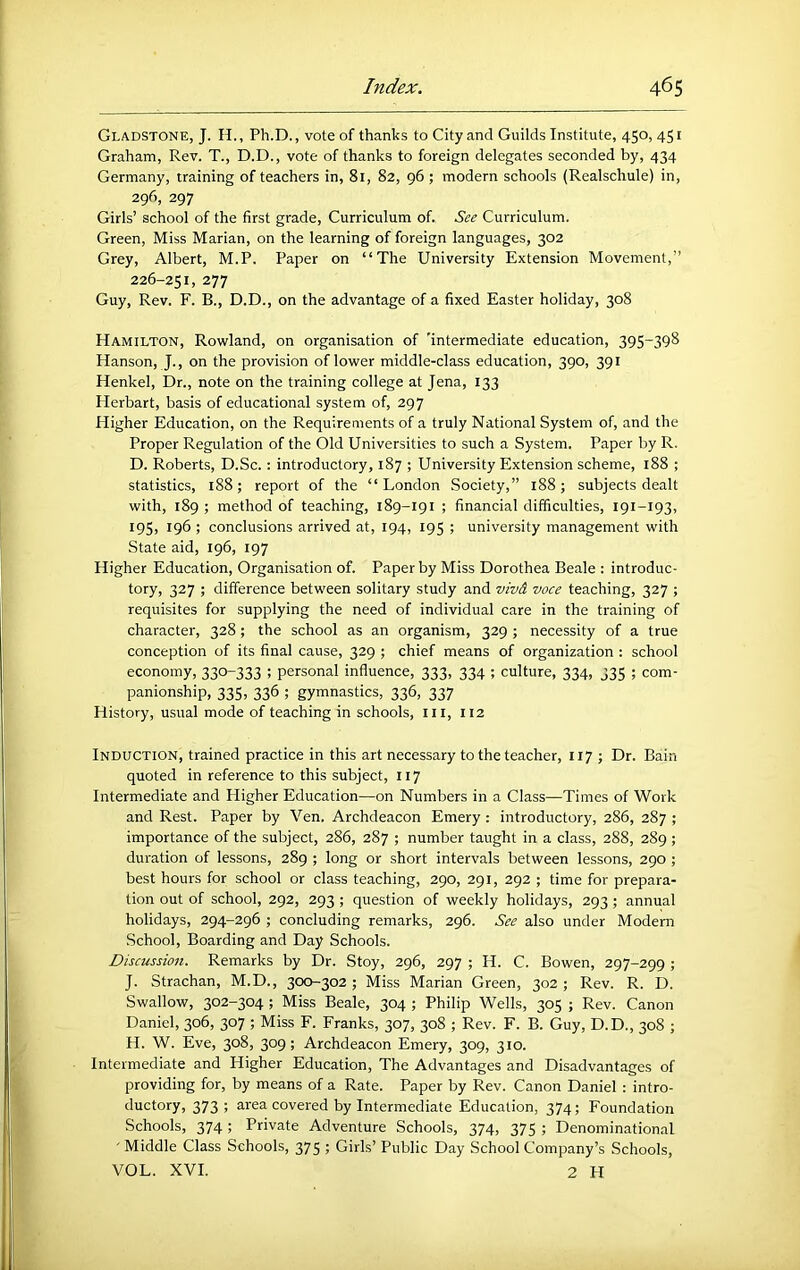 Gladstone, J. H. , Ph.D., vote of thanks to City and Guilds Institute, 450, 451 Graham, Rev. T., D.D., vote of thanks to foreign delegates seconded by, 434 Germany, training of teachers in, 81, 82, 96; modern schools (Realschule) in, 296, 297 Girls’ school of the first grade. Curriculum of. See Curriculum. Green, Miss Marian, on the learning of foreign languages, 302 Grey, Albert, M.P. Paper on “The University Extension Movement,” 226-251, 277 Guy, Rev. F. B., D.D., on the advantage of a fixed Easter holiday, 308 Hamilton, Rowland, on organisation of 'intermediate education, 395-398 Hanson, J., on the provision of lower middle-class education, 390, 391 Henkel, Dr., note on the training college at Jena, 133 Herbart, basis of educational system of, 297 Higher Education, on the Requirements of a truly National System of, and the Proper Regulation of the Old Universities to such a System. Paper by R. D. Roberts, D.Sc.: introductory, 187 ; University Extension scheme, 188 ; statistics, 188; report of the “London Society,” 188; subjects dealt with, 189 ; method of teaching, 189-191 ; financial difficulties, 191-193, I9S> 196 ; conclusions arrived at, 194, 195 ; university management with State aid, 196, 197 Higher Education, Organisation of. Paper by Miss Dorothea Beale : introduc- tory, 327 ; difference between solitary study and viv& voce teaching, 327 ; requisites for supplying the need of individual care in the training of character, 328 ; the school as an organism, 329 ; necessity of a true conception of its final cause, 329 ; chief means of organization : school economy, 330-333 ; personal influence, 333, 334 ; culture, 334, 335 ; com- panionship, 335, 336 ; gymnastics, 336, 337 History, usual mode of teaching in schools, iii, 112 Induction, trained practice in this art necessary to the teacher, 117 ; Dr. Bain quoted in reference to this subject, 117 Intermediate and Higher Education—on Numbers in a Class—Times of Work and Rest. Paper by Ven. Archdeacon Emery : introductory, 286, 287 ; importance of the subject, 286, 287 ; number taught in a class, 288, 289; duration of lessons, 289 ; long or short intervals between lessons, 290 ; best hours for school or class teaching, 290, 291, 292 ; time for prepara- tion out of school, 292, 293 ; question of weekly holidays, 293; annual holidays, 294-296 ; concluding remarks, 296. See also under Modem School, Boarding and Day Schools. Discussion. Remarks by Dr. Stoy, 296, 297 ; H. C. Bowen, 297-299 ; J. Strachan, M.D., 300-302 ; Miss Marian Green, 302 ; Rev. R. D. Swallow, 302-304 ; Miss Beale, 304 ; Philip Wells, 305 ; Rev. Canon Daniel, 306, 307 ; Miss F. Franks, 307, 308 ; Rev. F. B. Guy, D.D., 308 ; H. W. Eve, 308, 309; Archdeacon Emery, 309, 310. Intermediate and Higher Education, The Advantages and Disadvantages of providing for, by means of a Rate. Paper by Rev. Canon Daniel : intro- ductory, 373 ; area covered by Intermediate Education, 374; Foundation Schools, 374; Private Adventure Schools, 374, 375 ; Denominational ' Middle Class Schools, 375 ; Girls’ Public Day School Company’s Schools, VOL. XVI. 2 H