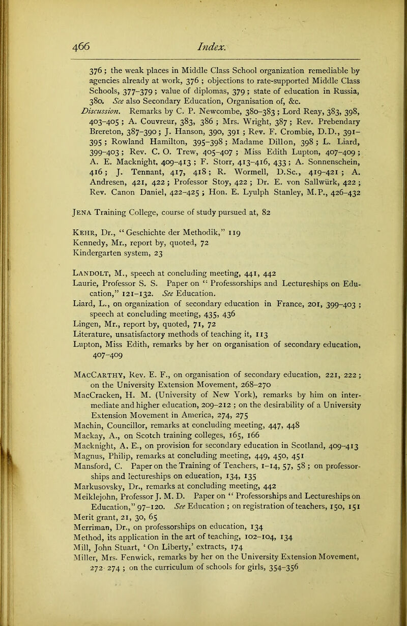 376 ; the weak places in Middle Class School organization remediable by agencies already at work, 376 ; objections to rate-supported Middle Class Schools, 377-379 ; value of diplomas, 379 ; state of education in Russia, 380. See also Secondary Education, Organisation of, &c. Discussion. Remarks by C. P. Newcombe, 380-383 ; Lord Reay, 383, 398, 403-405 ; A. Couvreur, 383, 386 ; Mrs. Wright, 387 ; Rev. Prebendary Brereton, 387-390; J. Hanson, 390, 391 ; Rev. F. Crombie, D.D., 391- 395 ; Rowland Hamilton, 395-398 ; Madame Dillon, 398 ; L. Liard, 399-403 ; Rev. C. O. Trew, 405-407 ; Miss Edith Lupton, 407-409 ; A. E. Macknight, 409-413 ; F. Storr, 413-416, 433 ; A. Sonnenschein, 416; J. Tennant, 417, 418; R. Wormell, D.Sc., 419-421 ; A. Andresen, 421, 422 ; Professor Stoy, 422 ; Dr. E. von Sallwiirk, 422 ; Rev. Canon Daniel, 422-425 ; Hon. E. Lyulph Stanley, M.P., 426-432 Jena Training College, course of study pursued at, 82 Kehr, Dr., “Geschichte der Methodik,” 119 Kennedy, Mr., report by, quoted, 72 Kindergarten system, 23 Landolt, M., speech at concluding meeting, 441, 442 Laurie, Professor S. S. Paper on “ Professorships and Lectureships on Edu- cation,” 121-132. See Education. Liard, L., on organization of secondary education in France, 201, 399-403 ; speech at concluding meeting, 435, 436 Lingen, Mr., report by, quoted, 71, 72 Literature, unsatisfactory methods of teaching it, 113 Lupton, Miss Edith, remarks by her on organisation of secondary education, 407-409 MacCarthy, Rev. E. F., on organisation of secondary education, 221, 222; on the University Extension Movement, 268-270 MacCracken, H. M. (University of New York), remarks by him on inter- mediate and higher education, 209-212 ; on the desirability of a University Extension Movement in America, 274, 275 Machin, Councillor, remarks at concluding meeting, 447, 448 Mackay, A., on Scotch training colleges, 165, 166 Macknight, A. E., on provision for secondary education in Scotland, 409-413 Magnus, Philip, remarks at concluding meeting, 449, 450, 451 Mansford, C. Paper on the Training of Teachers, 1-14, 57, 58 ; on professor- ships and lectureships on education, 134, 135 Markusovsky, Dr., remarks at concluding meeting, 442 Meiklejohn, Professor J. M. D. Paper on “ Professorships and Lectureships on Education,” 97-120. See Education ; on registration of teachers, 150, 151 Merit grant, 21, 30, 65 Merriman, Dr., on professorships on education, 134 Method, its application in the art of teaching, 102-104, 134 Mill, John Stuart, ‘ On Liberty,’ extracts, 174 Miller, Mrs. Fenwick, remarks by her on the University Extension Movement, 272 274 ; on the curriculum of schools for girls, 354-356