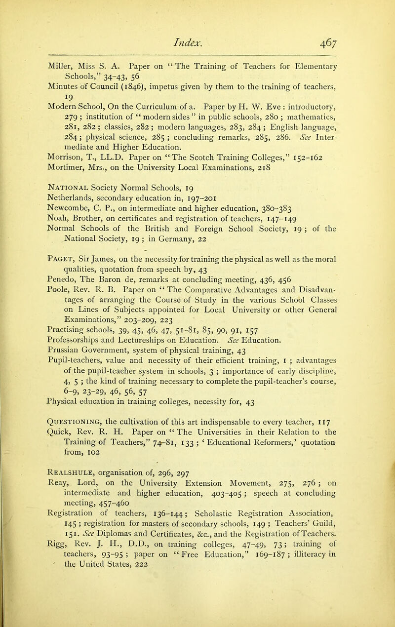 Miller, Miss S. A. Paper on “The Training of Teachers for Elementary Schools,” 34-43, 56 Minutes of Council (1846), impetus given by them to the training of teachers, 19 Modern School, On the Curriculum of a. Paper by H. W. Eve : introductory, 279 ; institution of “ modern sides ” in public schools, 280 ; mathematics, 281, 282; classics, 282; modern languages, 283, 284; English language, 284; physical science, 285 ; concluding remarks, 285, 286. See Inter- mediate and Higher Education. Morrison, T., LL.D. Paper on “The Scotch Training Colleges,” 152-162 Mortimer, Mrs., on the University Local Examinations, 218 National Society Normal Schools, 19 Netherlands, secondary education in, 197-201 Newcombe, C. P., on intermediate and higher education, 380-383 Noah, Brother, on certificates and registration of teachers, 147-149 Normal Schools of the British and Foreign School Society, 19 j of the National Society, 19 ; in Germany, 22 Paget, Sir James, on the necessity for training the physical as well as the moral qualities, quotation from speech by, 43 Penedo, The Baron de, remarks at concluding meeting, 436, 456 Poole, Rev. R. B. Paper on “ The Comparative Advantages and Disadvan- tages of arranging the Course of Study in the various School Classes on Lines of Subjects appointed for Local University or other General Examinations,” 203-209, 223 Practising schools, 39, 45, 46, 47, 51-81, 85, 90, 91, 157 Professorships and Lectureships on Education. See Education. Prussian Government, system of physical training, 43 Pupil-teachers, value and necessity of their efficient training, i ; advantages of the pupil-teacher system in schools, 3 ; importance of early discipline, 4, 5 ; the kind of training necessary to complete the pupil-teacher’s course, 6-9, 23-29, 46, 56, 57 Physical education in training colleges, necessity for, 43 Questioning, the cultivation of this art indispensable to every teacher, 117 Quick, Rev. R. H. Paper on “ The Universities in their Relation to the Training of Teachers,” 74-81, 133 ; ‘ Educational Reformers,’ quotation from, 102 Realshule, organisation of, 296, 297 Reay, Lord, on the University Extension Movement, 275, 276 ; on intermediate and higher education, 403-405; speech at concluding meeting, 457-460 Registration of teachers, 136-144; Scholastic Registration Association, 145 ; registration for masters of secondary schools, 149 ; Teachers’ Guild, 151. See Diplomas and Certificates, &c., and the Registration ofTeachers. Rigg, Rev. J. H., D.D., on training colleges, 47-49, 73; training of teachers, 93-95; paper on “Free Education,” 169-187; illiteracy in ' the United States, 222