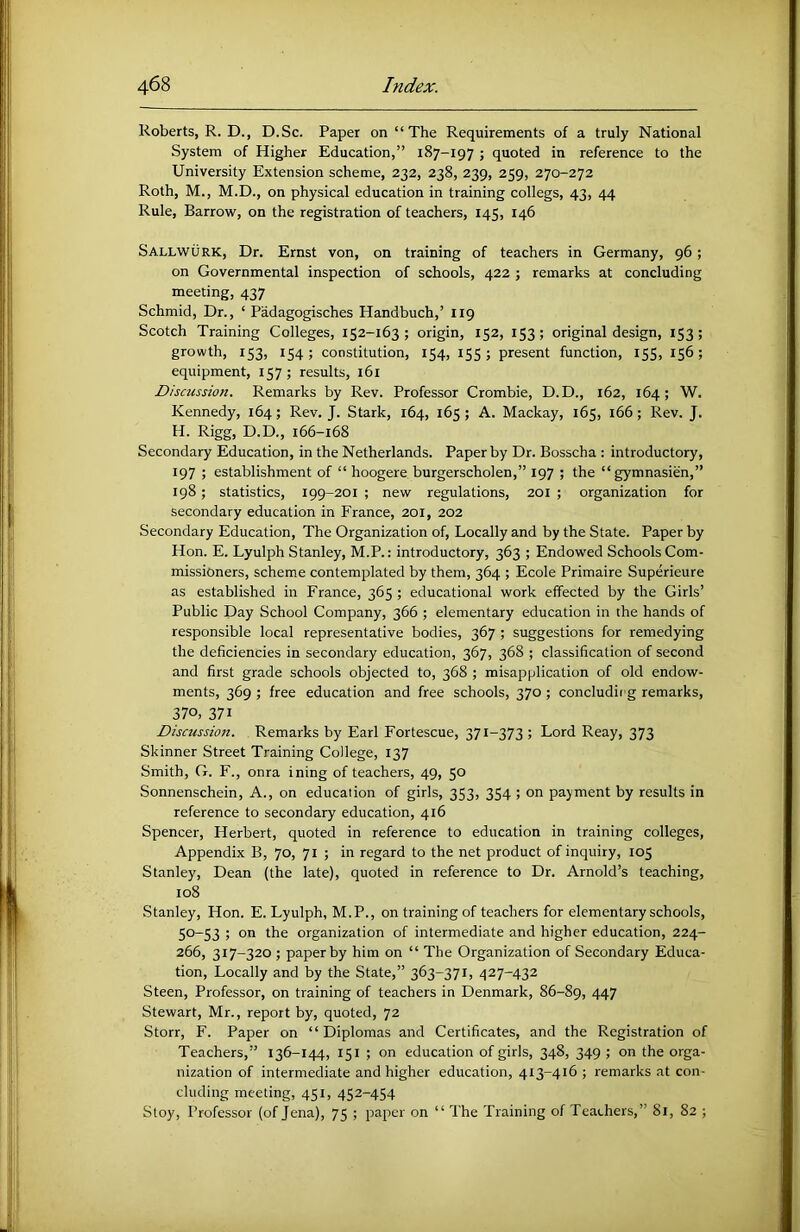 Roberts, R. D., D.Sc. Paper on “The Requirements of a truly National System of Higher Education,” 187-197 ; quoted in reference to the University Extension scheme, 232, 238, 239, 259, 270-272 Roth, M., M.D., on physical education in training collegs, 43, 44 Rule, Barrow, on the registration of teachers, 145, 146 Sallwurk, Dr. Ernst von, on training of teachers in Germany, 96; on Governmental inspection of schools, 422 ; remarks at concluding meeting, 437 Schmid, Dr., ‘ Padagogisches Handbuch,’ 119 Scotch Training Colleges, 152-163; origin, 152, 153; original design, 153; growth, 153, 154; constitution, 154, 155; present function, 155, 156; equipment, 157; results, 161 Discussion. Remarks by Rev. Professor Crombie, D.D., 162, 164; W. Kennedy, 164; Rev. J. Stark, 164, 165; A. Mackay, 165, 166; Rev. J. H. Rigg, D.D., 166-168 Secondary Education, in the Netherlands. Paper by Dr. Bosscha : introductory, 197 ; establishment of “ hoogere burgerscholen,” 197 ; the “gymnasira,” 198; statistics, 199-201 ; new regulations, 201 ; organization for secondary education in France, 201, 202 Secondary Education, The Organization of. Locally and by the State. Paper by Hon. E. Lyulph Stanley, M.P.: introductory, 363 ; Endowed Schools Com- missioners, scheme contemplated by them, 364 ; Ecole Primaire Superieure as established in France, 365 ; educational work effected by the Girls’ Public Day School Company, 366 ; elementary education in the hands of responsible local representative bodies, 367 ; suggestions for remedying the deficiencies in secondary education, 367, 368 ; classification of second and first grade schools objected to, 368 ; misapplication of old endow- ments, 369 ; free education and free schools, 370; concludirg remarks, 370, 371 Discussion. Remarks by Earl Fortescue, 371-373 ; Lord Reay, 373 Skinner Street Training College, 137 Smith, G. F., onra ining of teachers, 49, 50 Sonnenschein, A., on education of girls, 353, 354 ; on payment by results in reference to secondary education, 416 Spencer, Herbert, quoted in reference to education in training colleges. Appendix B, 70, 71 ; in regard to the net product of inquiry, 105 Stanley, Dean (the late), quoted in reference to Dr. Arnold’s teaching, 108 Stanley, Hon. E. Lyulph, M.P., on training of teachers for elementary schools, 50-53 ; on the organization of intermediate and higher education, 224- 266, 317-320 ; paper by him on “ The Organization of Secondary Educa- tion, Locally and by the State,” 363-371, 427-432 Steen, Professor, on training of teachers in Denmark, 86-89, 447 Stewart, Mr., report by, quoted, 72 Storr, F. Paper on “Diplomas and Certificates, and the Registration of Teachers,” 136-144, 151 ; on education of girls, 348, 349 ; on the orga- nization of intermediate and higher education, 413-416 ; remarks at con- cluding meeting, 451, 452-454 Stoy, Professor (of Jena), 75 ; paper on “ The Training of Teachers,” 81, 82 ;