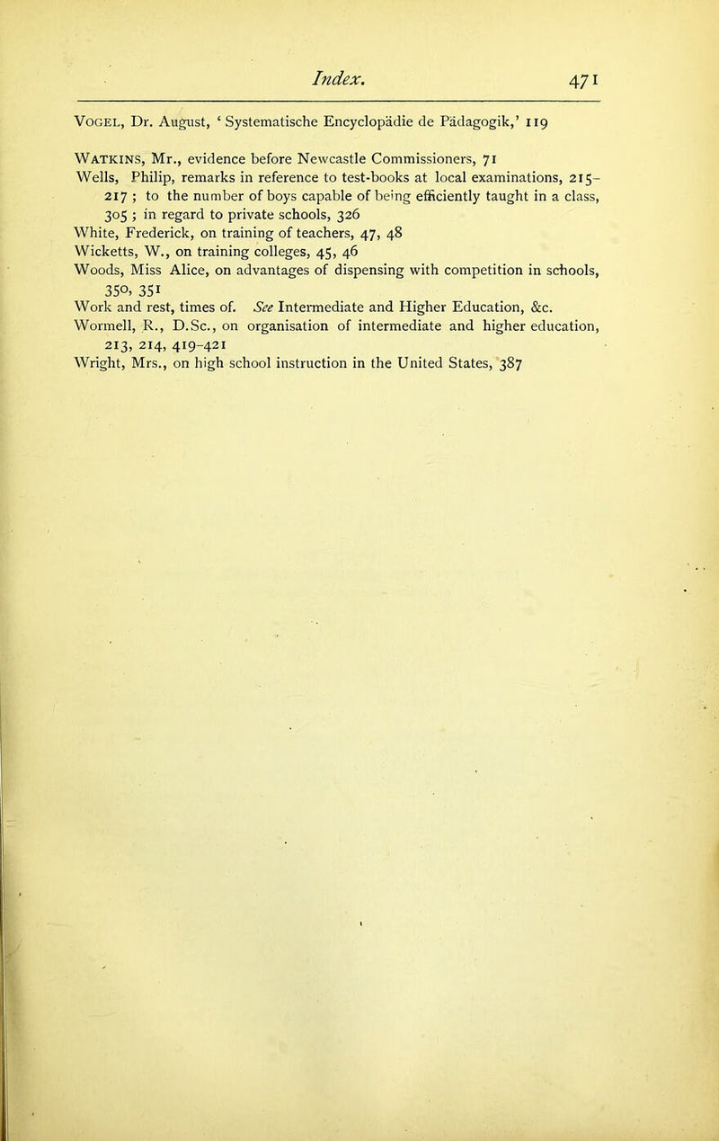 Vogel, Dr. August, ‘ Systematische Encyclopadie de Padagogik,’ 119 Watkins, Mr., evidence before Newcastle Commissioners, 71 Wells, Philip, remarks in reference to test-books at local examinations, 215- 217 ; to the number of boys capable of being efficiently taught in a class, 305 ; in regard to private schools, 326 White, Frederick, on training of teachers, 47, 48 Wicketts, W., on training colleges, 45, 46 Woods, Miss Alice, on advantages of dispensing with competition in schools, 35o> 351 Work and rest, times of. See Intermediate and Higher Education, &c. Wormell, R., D.Sc., on organisation of intermediate and higher education, 213, 214, 419-421 Wright, Mrs., on high school instruction in the United States, 387