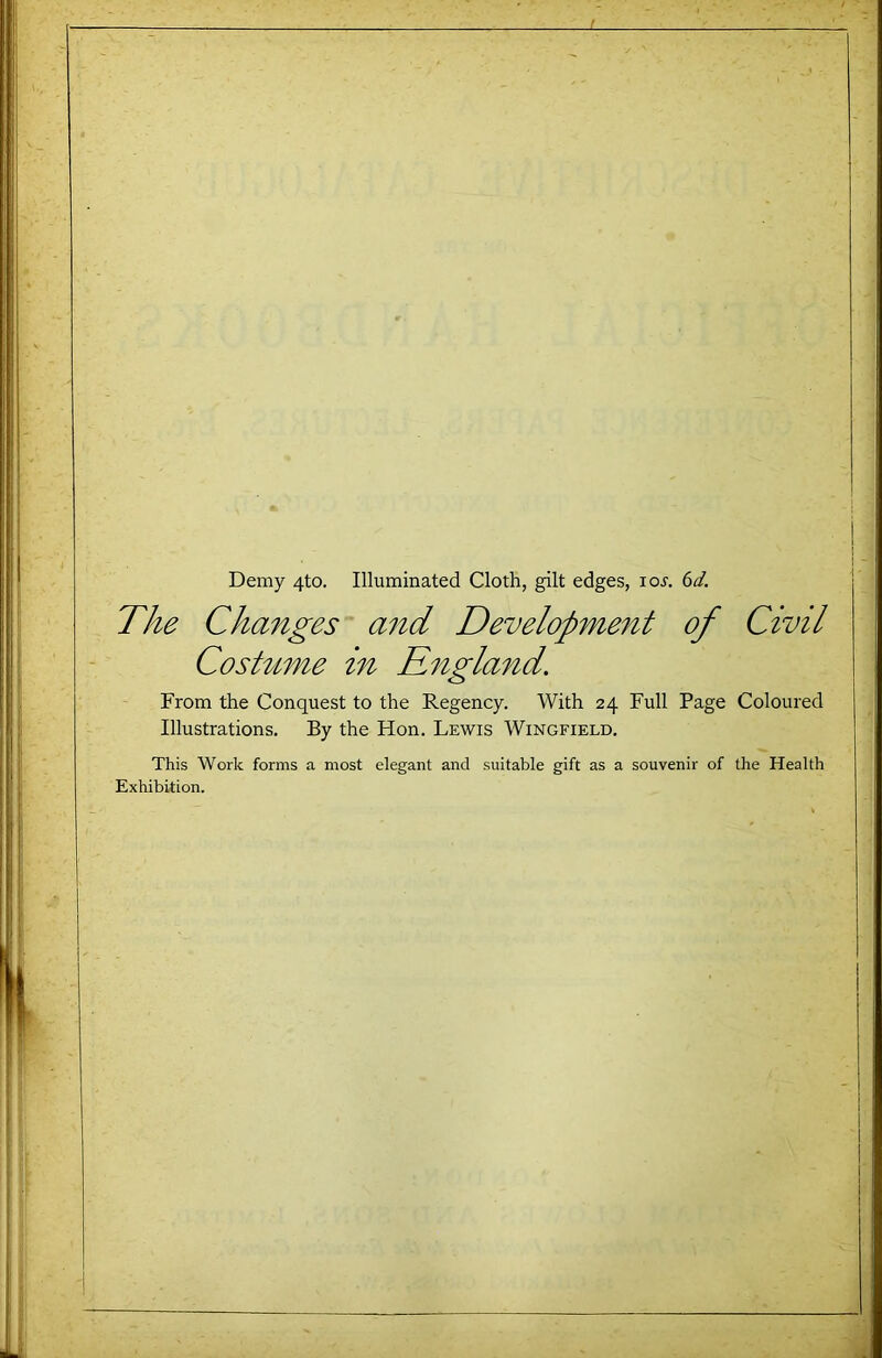 Demy 4to. Illuminated Cloth, gilt edges, loj. 6^. The Changes and Development of Civil Coshtme in Rngland. From the Conquest to the Regency. With 24 Full Page Coloured Illustrations. By the Hon. Lewis Wingfield. This Work forms a most elegant and suitable gift as a souvenir of the Health Exhibition.