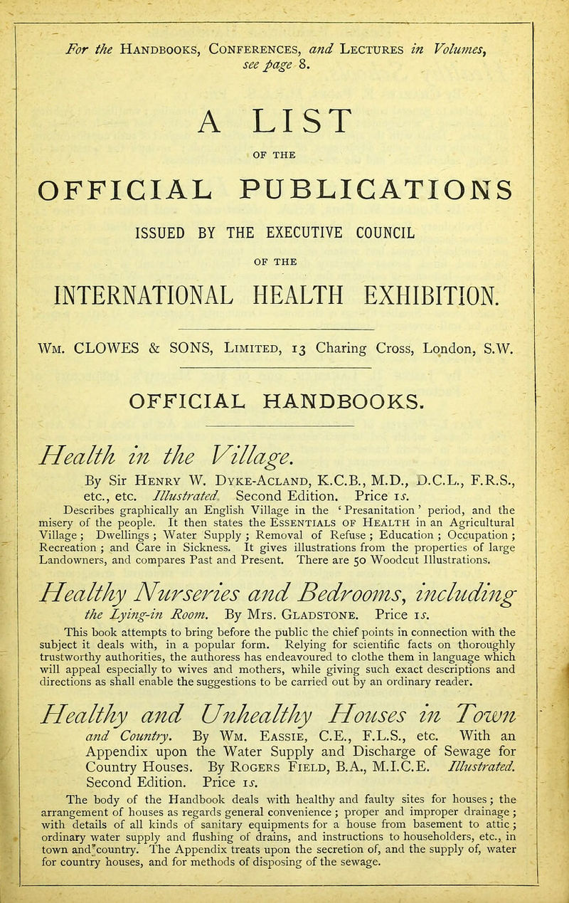 see page 8. A LIST OF THE OFFICIAL PUBLICATIONS ISSUED BY THE EXECUTIVE COUNCIL OF THE INTERNATIONAL HEALTH EXHIBITION. Wm. CLOWES & SONS, Limited, 13 Charing Cross, London, S.W. OFFICIAL HANDBOOKS. Health in the Village. By Sir Henry W. Dyke-Acland, K.C.B., M.D., D.C.L., F.R.S., etc., etc. Illustrated. Second Edition. Price it. Describes graphically an English Village in the ‘ Presanitation ’ period, and the misery of the people. It then states the Essentials of Health in an Agricultural Village ; Dwellings ; Water Supply ; Removal of Refuse ; Education ; Occupation ; Recreation ; and Care in Sickness. It gives illustrations from the properties of large Landowners, and compares Past and Present. There are 50 Woodcut Illustrations. Healthy Nurseries and Bedrooms, including the Lying-in Room. By Mrs. Gladstone. Price it. This book attempts to bring before the public the chief points in connection with the subject it deals with, in a popular form. Relying for scientific facts on thoroughly trustworthy authorities, the authoress has endeavoured to clothe them in language which will appeal especially to wives and mothers, while giving such exact descriptions and directions as shall enable the suggestions to be carried out by an ordinary reader. Healthy and Unhealthy Houses in Town and Country. By Wm. Eassie, C.E., F.L.S., etc. With an Appendix upon the Water Supply and Discharge of Sewage for Country Houses. By Rogers Field, B.A., M.I.C.E. Illustrated. Second Edition. Price it. The body of the Handbook deals with healthy and faulty sites for houses; the arrangement of houses as regards general convenience ; proper and improper di-ainage ; with details of all kinds of sanitary equipments for a house from basement to attic; ordinary water supply and flushing of drains, and instructions to householders, etc., in town andAountry. The Appendix treats upon the secretion of, and the supply of, water for country houses, and for methods of disposing of the sewage.