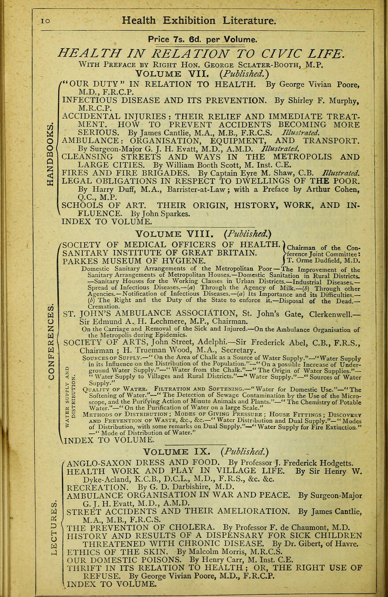 O O M Q S < m W o 2 w w bn 2 O o M w Qi D h O w Pnce 7s. 6d. per Volume. HEALTH IN RELATION TO CIVIC LIFE. With Preface by Right Hon. George Sclater-Booth, M.P. Yolumk YII. {Published.) (“ OUR DUTY ” IN RELATION TO HEALTH. By George Vivian Poore, M.D., E.R.C.P. INFECTIOUS DISEASE AND ITS PREVENTION. By Shirley F. Murphy, M.R.C.P. ACCIDENTAL INJURIES : THEIR RELIEF AND IMMEDIATE TREAT- MENT. HOW TO PREVENT ACCIDENTS BECOMING MORE SERIOUS. By James Cantlie, M.A., M.B., F.R.C.S. Illustrated. AMBULANCE: ORGANISATION, EQUIPMENT, AND TRANSPORT. By Surgeon-Major G. J. H. Evatt, M.D., A.M.D. Illustrated. CLEANSING STREETS AND WAYS IN THE METROPOLIS AND LARGE CITIES. By William Booth Scott, M. Inst. C.E. FIRES AND FIRE BRIGADES. By Captain Eyre M. Shaw, C.B. Illustrated. LEGAL OBLIGATIONS IN RESPECT TO DWELLINGS OF THE POOR. By Harry Duff, M.A., Barrister-at-Law; with a Preface by Arthur Cohen, Q.C., M.P. SCHOOLS OF ART. THEIR ORIGIN, HISTORY, WORK, AND IN- FLUENCE. ByJohnSparkes. INDEX TO VOLUME. YOLUME YII I. {Published) /SOCIETY OF MEDICAL OFFICERS OF HEALTH.) chairman of the Con- ^ference Joint Committee 5 J T. Orme Dudfield, M.D. SANITARY INSTITUTE OF GREAT BRITAIN. PARKES MUSEUM OF HYGIENE. Domestic Sanitary Arrangements of the Metropolitan Poor—The Improvement of the Sanitary Arrangements of Metropolitan Houses.—Domestic Sanitation in Rural Districts. —Sanitary Houses for the Working Classes in Urban Districts.—Industrial Diseases. Spread of Infectious_ Diseases.—(a) Through the Agency of Milk.—[6] Through other Agencies.—Notification of Infectious Diseases.—[a] Its Importance and its Difficulties. [t] The Right and the Duty of the State to enforce it.—Disposal of the Dead. Cremation. ST. JOPIN’S AMBULANCE ASSOCIATION, St. John’s Gate, Clerkenwell.— Sir Edmund A. H. Lechmere, M.P., Chairman. On the Carriage and Removal of the Sick and Injured.—On the Ambulance Organisation of the Metropolis during Epidemics. SOCIETY OF ARTS, John Street, Adelphi.—Sir Frederick Abel, C.B., F.R.S., Chairman ; H. Trueman Wood, M.A., Secretary. Sources of Supply.—“ On the Area of Chalk as a Source of Water Supply.”—“Water Supply in its Influence on the Distribution of the Population.”—“On a possible Increase of Under- g ground Water Supply.”—“ Water from the Chalk.”— The Origin of Water Supplies.”— < ^ “ Water Supply to Villages and Rural Districts.”—“ Water Supply.”— Sources of Water >. o Supply.” Ei t Quality of Water. Filtration and Softening.—Water for Domestic Use.”—“The ^ § Softening of Water.”—The Detection of Sewage Contamination by the Use of the Micro- ti 5 scope, and the Purifying Action of Minute Animals and Plants.”—“ The Chemistry of Potable K h! Water.”—“ On the Purification of Water on a large Scale.” Methods OF Distribution; Modes of Giving Pressure; House Fittings; Discovery and Prevention of Waste, &c., &c.—“ Water Distribution and Dual Supply.”—“ Modes of Distribution, with some remarks on Dual Supply.”—“Water Supply for Fire Extinction.” —“ Mode of Distribution of Water.” \lNDEX TO VOLUME. h Q ■< YOLUME IX. {Published.) / ANGLO-SAXON DRESS AND FOOD. By Professor J. Frederick Hodgetts. HEALTH WORK AND PLAY IN VILLAGE LIFE. By Sir Henry W. Dyke-Acland, K.C.B., D.C.L., M.D., F.R.S., &c. &c. RECREATION. By G. D. Darbishire, M.D. AMBULANCE ORGANISATION IN WAR AND PEACE. By Surgeon-Major G. J. H. Evatt, M.D., A.M.D. STREET ACCIDENTS AND THEIR AMELIORATION. By James Cantlie, / M.A., M.B., F.R.C.S. THE PREVENTION OF CHOLERA. By Professor F. de Chaumont, M.D. HISTORY AND RESULTS OF A DISPENSARY FOR SICK CHILDREN THREATENED WITH CHRONIC DISEASE. By Dr. Gibert, of Havre. ETHICS OF THE SKIN. By Malcolm Morris, M.R.C.S. OUR DOMESTIC POISONS. By Henry Carr, M. Inst. C.E. THRIFT IN ITS RELATION TO HEALTH ; OR, THE RIGHT USE OF REP’USE. By George Vivian Poore, M.D., F.R.C.P.