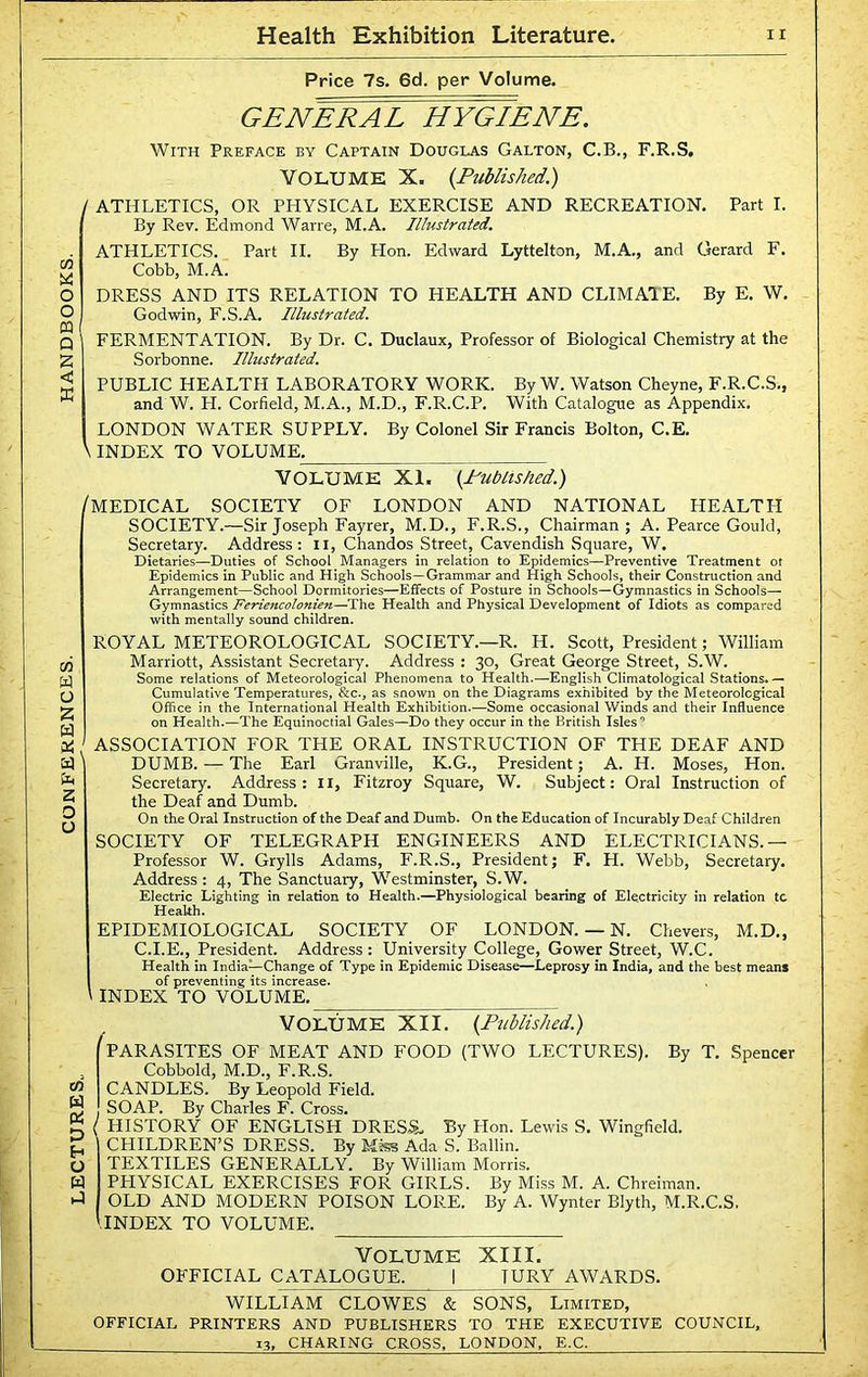 GENERAL HYGIENE. With Preface by Captain Douglas Galton, C.B., F.R.S. j ATHLETICS, OR PHYSICAL EXERCISE AND RECREATION. Part I. Cobb, M.A. DRESS AND ITS RELATION TO HEALTH AND CLIMAIE. By E. W. FERMENTATION. By Dr. C. Duclaux, Professor of Biological Chemistry at the Sorbonne. Illustrated. PUBLIC HEALTH LABORATORY WORK. By W. Watson Cheyne, F.R.C.S., Cumulative Temperatures, &c., as snown on the Diagrams exhibited by the Meteorological Office in the International Health Exhibition.—Some occasional Winds and their Influence on Health.—The Equinoctial Gales—Do they occur in the British Isles’ / ASSOCIATION FOR THE ORAL INSTRUCTION OF THE DEAF AND DUMB. — The Earl Granville, K.G., President; A. H. Moses, Hon. Secretary. Address: H, Fitzroy Square, W. Subject: Oral Instruction of the Deaf and Dumb. On the Oral Instruction of the Deaf and Dumb. On the Education of Incurably Deaf Children SOCIETY OF TELEGRAPH ENGINEERS AND ELECTRICIANS.— Professor W. Grylls Adams, F.R.S., President; F. H. Webb, Secretary. Address : 4, The Sanctuary, Westminster, S.W. Electric Lighting in relation to Health.—Physiological bearing of Electricity in relation tc Health. EPIDEMIOLOGICAL SOCIETY OF LONDON. — N. Chevers, M.D., C.I.E., President. Address : University College, Gower Street, W.C. Health in India—Change of Type in Epidemic Disease—Leprosy in India, and the best means of preventing its increase. INDEX TO VOLUME. CO U D E-i O w J Volume XII. {Published.) '^PARASITES OF MEAT AND FOOD (TWO LECTURES). By T, Spencer Cobbold, M.D., F.R.S. CANDLES. By Leopold Field. SOAP. By Charles F. Cross. ( HISTORY OF ENGLISH DRESS. By Hon. Lewis S. Wingfield. CHILDREN’S DRESS. By Mks Ada S. Ballin. TEXTILES GENERALLY. By William Morris. PHYSICAL EXERCISES FOR GIRLS. By Miss M. A. Chreiman. OLD AND MODERN POISON LORE. By A. Wynter Blyth, M.R.C.S. INDEX TO VOLUME. VOLUME XIII, OFFICIAL CATALOGUE. I TURY AWARDS. WILLIAM CLOWES & SONS, Limited, OFFICIAL PRINTERS AND PUBLISHERS TO THE EXECUTIVE COUNCIL,