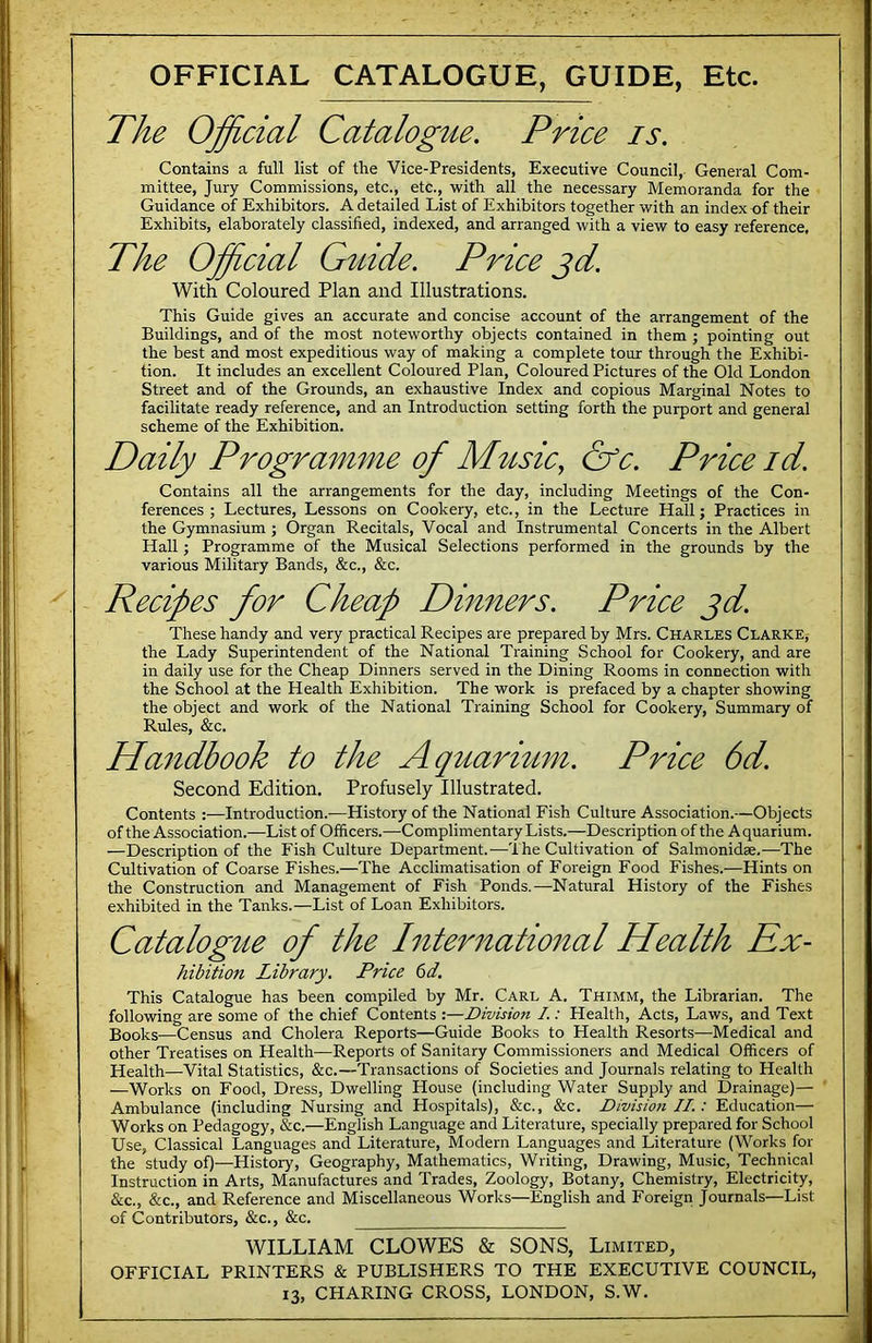 OFFICIAL CATALOGUE, GUIDE, Etc. The Official Catalogue. Price is. Contains a full list of the Vice-Presidents, Executive Council, General Com- mittee, Jury Commissions, etc., etc., with all the necessary Memoranda for the Guidance of Exhibitors. A detailed List of Exhibitors together with an index of their Exhibits, elaborately classified, indexed, and arranged with a view to easy reference. The Official Guide. Price gd. With Coloured Plan and Illustrations. This Guide gives an accurate and concise account of the arrangement of the Buildings, and of the most noteworthy objects contained in them ; pointing out the best and most expeditious way of making a complete tour through the Exhibi- tion. It includes an excellent Coloured Plan, Coloured Pictures of the Old London Street and of the Grounds, an exhaustive Index and copious Marginal Notes to facilitate ready reference, and an Introduction setting forth the purport and general scheme of the Exhibition. Daily Programme of M^isic, &c. Price id. Contains all the arrangements for the day, including Meetings of the Con- ferences ; Lectures, Lessons on Cookery, etc., in the Lecture Hall; Practices in the Gymnasium ; Organ Recitals, Vocal and Instrumental Concerts in the Albert Hall; Programme of the Musical Selections performed in the grounds by the various Military Bands, &c., &c. Recipes for Cheap Dinners. Price jd. These handy and very practical Recipes are prepared by Mrs. Charles Clarke,- the Lady Superintendent of the National Training School for Cookery, and are in daily use for the Cheap Dinners served in the Dining Rooms in connection with the School at the Health Exhibition. The work is prefaced by a chapter showing the object and work of the National Training School for Cookery, Summary of Rules, &c. Ha7idbook to the Aquarmm. Price 6d. Second Edition. Profusely Illustrated. Contents :—Introduction.—History of the National Fish Culture Association.—Objects of the Association.—List of Officers.—Complimentary Lists.—Description of the A quarium. —Description of the Fish Culture Department.—'I he Cultivation of Salmonidae.—The Cultivation of Coarse Fishes.—The Acclimatisation of Foreign Food Fishes.—Hints on the Construction and Management of Fish Ponds.—Natural History of the Fishes exhibited in the Tanks.—List of Loan Exhibitors. Catalogue of the Internatio7zal Health Kx- hibition Library. Price 6d. This Catalogue has been compiled by Mr. Carl A. Thimm, the Librarian. The following are some of the chief Contents :—Division I.: Health, Acts, Laws, and Text Books—Census and Cholera Reports—Guide Books to Health Resorts—Medical and other Treatises on Health—Reports of Sanitary Commissioners and Medical Officers of Health—Vital Statistics, &c.—Transactions of Societies and Journals relating to Health —Works on Food, Dress, Dwelling House (including Water Supply and Drainage)— Ambulance (including Nursing and Hospitals), &c., &c. Division II.: Education— Works on Pedagogy, &c.—English Language and Literature, specially prepared for School Use, Classical Languages and Literature, Modern Languages and Literature (Works for the study of)—History, Geography, Mathematics, Writing, Drawing, Music, Technical Instruction in Arts, Manufactures and Trades, Zoology, Botany, Chemistry, Electricity, &c., &c., and Reference and Miscellaneous Works—English and Foreign Journals—List of Contributors, &c., &c. WILLIAM CLOWES & SONS, Limited, OFFICIAL PRINTERS & PUBLISHERS TO THE EXECUTIVE COUNCIL,