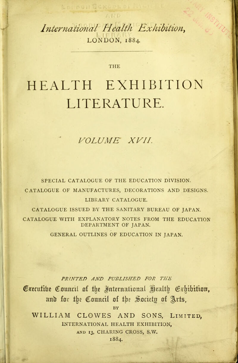 International Health Rxkibition^ LONDON, 1884. THE HEALTH EXHIBITION LITERATURE. VOLUME XVII. SPECIAL CATALOGUE OF THE EDUCATION DIVISION. CATALOGUE OF MANUFACTURES, DECORATIONS AND DESIGNS. LIBRARY CATALOGUE. CATALOGUE ISSUED BY THE SANITARY BUREAU OF JAPAN. CATALOGUE WITH EXPLANATORY NOTES FROM THE EDUCATION DEPARTMENT OF JAPAN. GENERAL OUTLINES OF EDUCATION IN JAPAN. PRINTED AND PUBLISHED FOR THE 6«cutib.e €fluital uf tlj.e JitUnutlioual dtit'Ijibitioir, anb for Council of fl;c ^ociclij of BY WILLIAM CLOWES AND SONS, Limited, INTERNATIONAL HEALTH EXHIBITION, AND 13, CHARING CROSS, S.W. 1884.