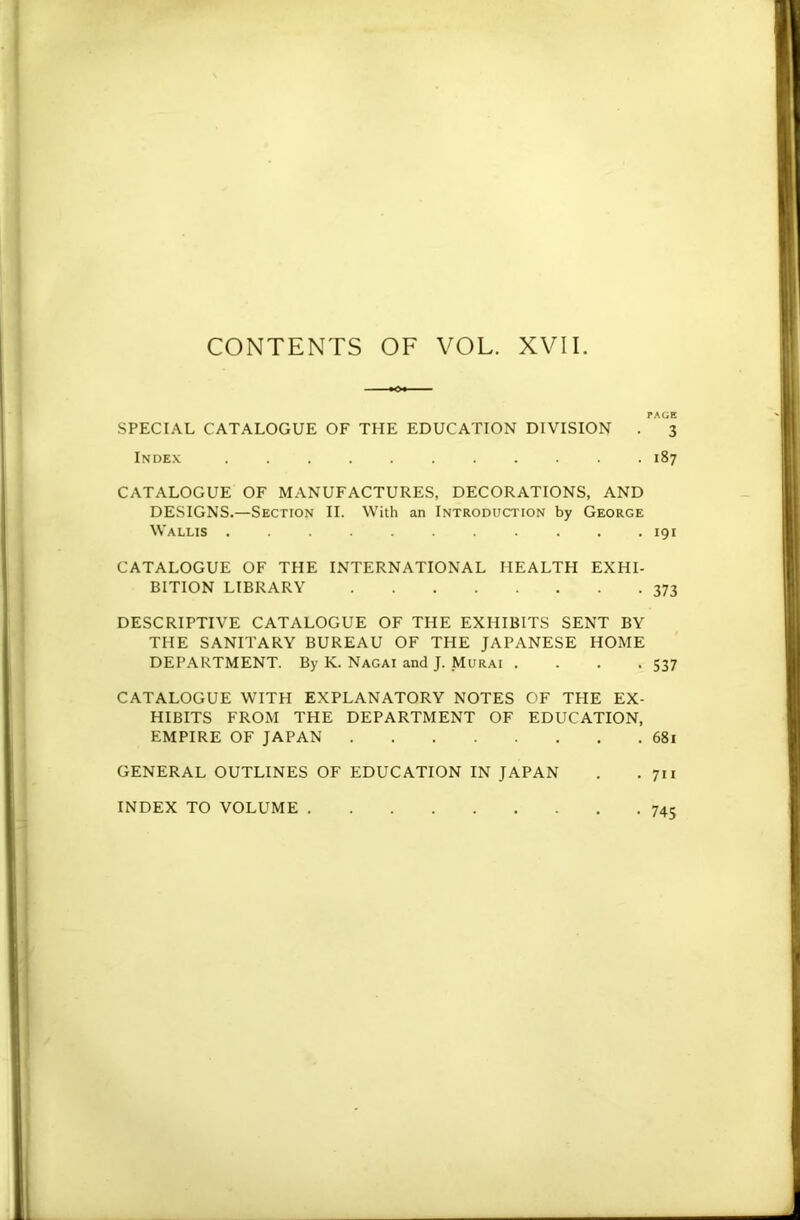 SPECIAL CATALOGUE OF THE EDUCATION DIVISION . 3 Index 187 CATALOGUE OF MANUFACTURES, DECORATIONS, AND DESIGNS.—Section II. With an Introduction by George Wallis 191 CATALOGUE OF THE INTERNATIONAL HEALTH EXHI- BITION LIBRARY 373 DESCRIPTIVE CATALOGUE OF THE EXHIBITS SENT BY THE SANITARY BUREAU OF THE JAPANESE HOME DEPARTMENT. By K. Nagai and J. .Murai . . . .537 CATALOGUE WITH EXPLANATORY NOTES OF THE EX- HIBITS FROM THE DEPARTMENT OF EDUCATION, EMPIRE OF JAPAN 681 GENERAL OUTLINES OF EDUCATION IN JAPAN . .711 INDEX TO VOLUME 74c