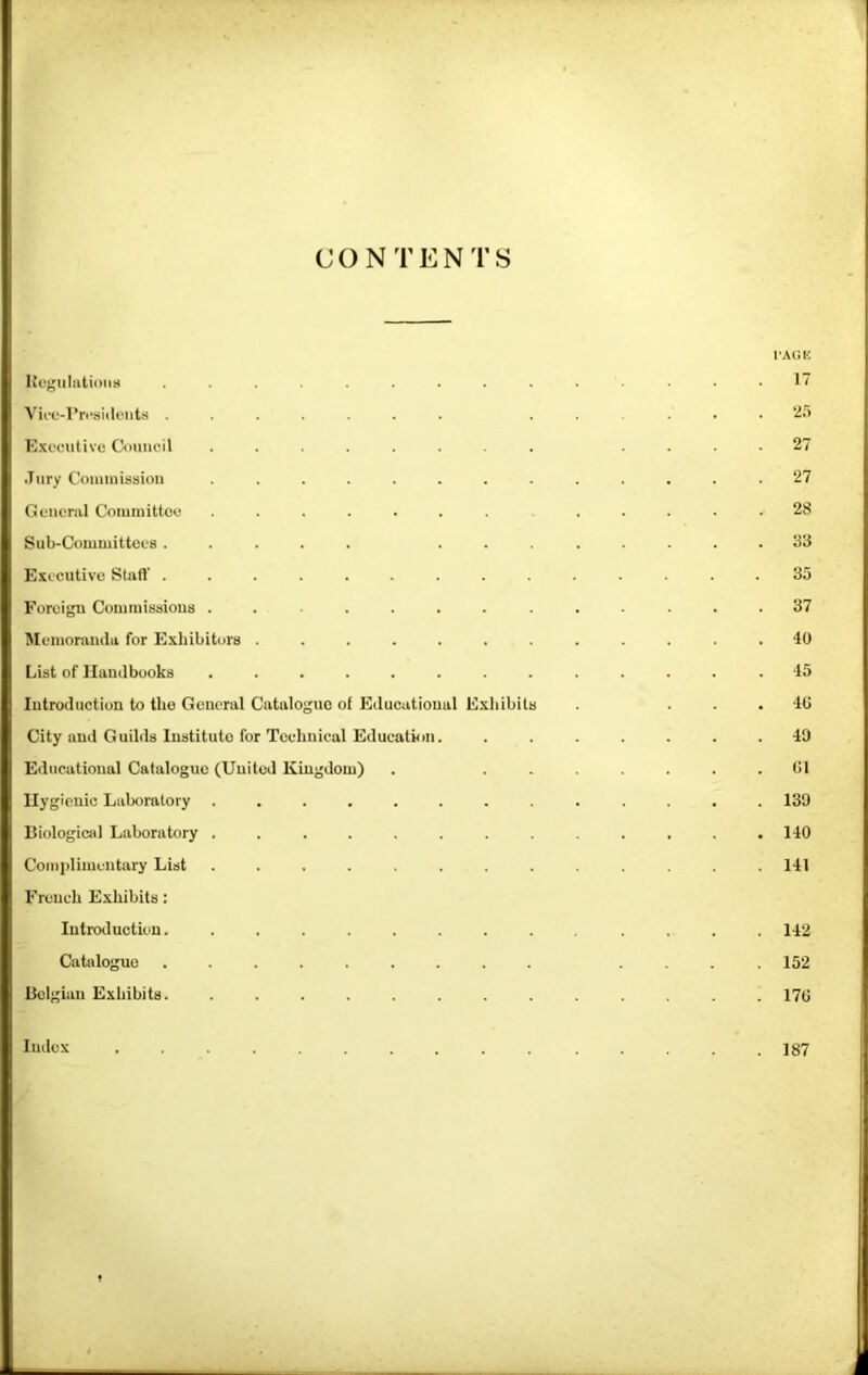 CONTENTS I'AGIC Ite^uliitioim .............. 1 Vii-e-l’n-sidi'iits ....... ...... 'i.') E.Kecutive Council ........ .... 27 .Jury Coinuiission ............. 27 General Coiuiuittoe ....... ...... 28 Sub-Comniittces ..... ........ 83 Executive Staft .............. 35 Foreign Comiiiissious ............. 37 Meiuoraucla for Exhibitors ............ 40 List of Handbooks ............ .45 Introduction to the General Catalogue of Educational Exhibits . ... 40 City and Guilds Institute for Technical Education. ....... 40 Educational Catalogue (United Kingdom) . ....... 01 Hygienic Laboratory ............. 139 Biological Laboratory ............. 140 Complimentary List ............. 141 French Exhibits: Introduction. ............. 142 Catalogue ......... .... 152 Belgian Exhibits. ............. 170 Index 187