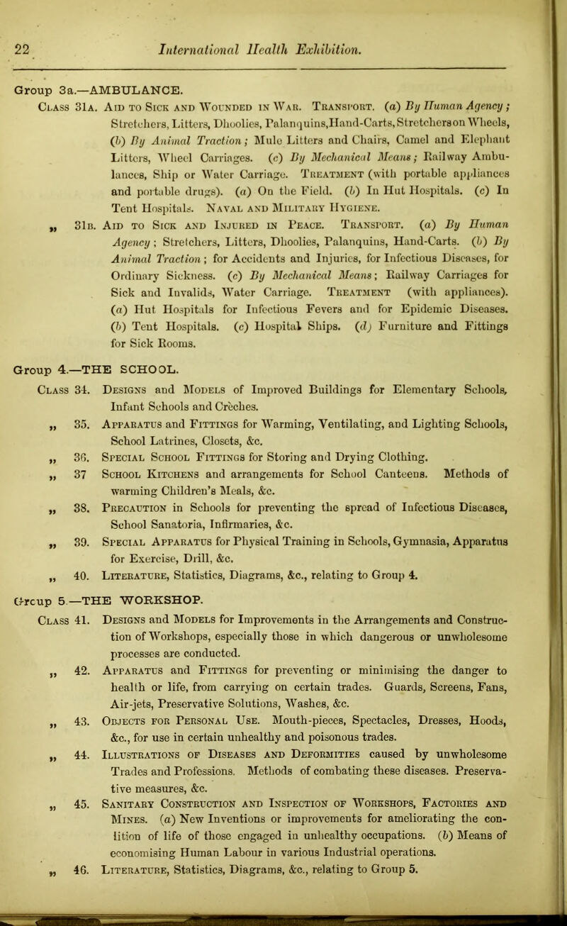 Group 3a.—AMBULANCE. Class 31a. Aid to Sick and Wovnded in Wau. Transi-out. (a) By ITuman Agency; Stretchers, Litters, Dlioolies, rnlanquins,Hand-Carts,Stretcherson Wlieels, (})) By Animal Traction; Mule Litters and Chairs, Camel and Elejihaiit Litters, Wheel Carriages, (c) By Mechanical Means; Kail way Ambu- lances, Sliip or Water Carriage. Treatment (with portable appliances and poi table drugs), (a) On the Field, (b) In Ilut Hospitals, (c) In Tent Hospitals. Naval and Military Hygiene. „ 31 n. Aid to Sick and I.njured in 1’eace. Transport, (a) By Human Agency; Stretchers, liitters, Dhoolies, Palanquins, Hand-Carts. (l>) By Animal Traction; for Accidents and Injuries, for Infectious Diseases, for Ordinary Sickness, (c) By Mechanical Means; Eailway Carriages for Sick and Invalids, Water Carriage. Treatment (with appliances), (a) Hut Hospitals for Infectious Fevers and for Epidemic Diseases. (l>) Tent Hospitals, (c) Hospital Ships, (d; Furniture and Fittings for Sick Rooms. Group 4.—THE SCHOOL. Class 31. „ 35. „ 30. ,, 37 „ 38. „ 39. 40. Designs and IModels of Improved Buildings for Elementary Schools, Infant Schools and Creches. Apparatus and Fittings for Warming, Ventilating, and Lighting Schools, School Latrines, Closets, &c. Special School Fittings for Storing and Drying Clothing. School Kitchens and arrangements for School Canteens. Methods of warming Children’s IMcals, &c. Precaution in Schools for preventing the spread of Infectious Diseases, School Sanatoria, Infirmaries, &c. Special Apparatus for Physical Training in Schools, Gymnasia, Apparatus for E-vercise, Drill, &c. Literature, Statistics, Diagrams, &c., relating to Group 4. Group 5 —THE WORKSHOP. Class 41. Designs and IModels for Improvements in the Arrangements and Construc- tion of Workshops, especially those in which dangerous or unwholesome processes are conducted. „ 42. Apparatus and Fittings for preventing or minimising the danger to health or life, from carrying on certain trades. Guards, Screens, Fans, Air-jets, Preservative Solutions, Washes, &c. „ 43. Objects for Personal Use. Mouth-pieces, Spectacles, Dresses, Hoods, &c., for use in certain unhealthy and poisonous trades. „ 44. Illustrations of Diseases and Deformities caused by unwholesome Trades and Professions. Methods of combating these diseases. Preserva- tive measures, &c. „ 45. Sanitary Construction and Inspection of Workshops, Factories and Mines, (a) New Inventions or improvements for ameliorating the con- lition of life of those engaged in unhealthy occupations. (5) Means of economising Human Labour in various Industrial operations. „ 46. Literature, Statistics, Diagrams, &c., relating to Group 5.