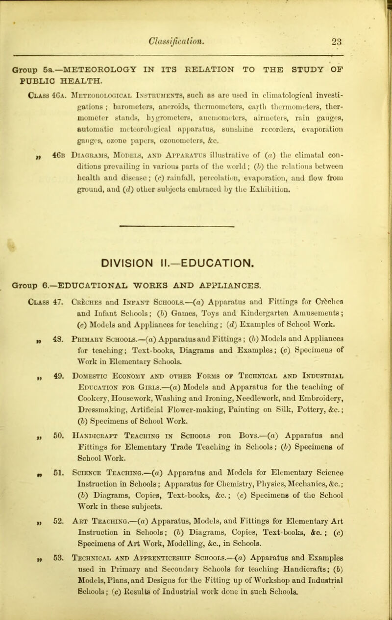 Group 5a.—METEOROLOGY IN ITS RELATION TO THE STUDY OF PUBLIC HEALTH. 4Ca. JIeteoroi.ooical Ixstri'mexts, such os are used in cliinotological investi- gations : iKironicters, aneroids, thcrinoiiuters, curtli thtTinonielcrs, ther- mometer stands, hygrometers, nnemometers, uirmeters, rain gauges, autumutic meteorological npiairatus, sunshine nconlers, evaporation gnngi'S, ozono jiapers, ozonometers, &c. „ 4Cn Diagrams, JIodei.s, ani> Aitaratvs illustrative of (o) the cliinatal con- ditions prevailing in various parts of the world ; (Jj) the relations between health and disease; (c) rainfall, peri'olation, evaporation, and How from ground, and (d) other subjects embraced by the Exhibition. DIVISION II.—EDUCATION. Group 6.—EDUCATIONAL WORKS AND APPLIANCES. Class 47. Creches and Infant Schools.—(n) Apparatus and Fittings for Crbchcs and Infant Schools; (h) Games, Toys and Kindergarten Amusements; (c) Models and Appliances for teaching; (d) Examples of School Work. ,, 48. Primary Schools.—(a) Apparatus and Fittings; (?>) Models and Appliances for teaching; Text-books, Diagrams and Examples; (c) Specimens of Work in Elementary Schools. „ 49. Domestic Economy and other Forms of Technical and Industrial Education for Girls.—(o) Models and Apparatus for the teaching of Cookery, Housework, Washing and Ironing, Needlework, and Embroidery, Dressmaking, Artificial Flower-making, Painting on Silk, Pottery, &c.; (h) Specimens of School Work. „ 50. Handicraft Teaching in Schools for Boys.—(a) Apparatus and Fittings for Elementary Trade Teaching in Schools; (h) Specimens of School Work. 51. Science Teaching.—(a) Apparatus and Models for Elementary Seience Instruction in Schools; Apparatus for Chemistry,Physics,Mechanics,&c.; (5) Diagrams, Copies, Text-books, &c.; (c) Specimens of the School Work in these subjects. „ 52. Art Teaching.—(a) Apparatus, Models, and Fittings for Elementary Art Instruction in Schools; (h) Diagrams, Copies, Text-books, &c.; (c) Specimens of Art Work, Modelling, &c., in Schools. n 53. Technical and Apprenticeship Schools.—(a) Apparatus and Examples used in Primary and Secondary Schools for teaching Handicrafts; (6) Models, Plans, and Designs for the Fitting up of Workshop and Industrial Schools; (c) Results of Industrial work done in such Schools.