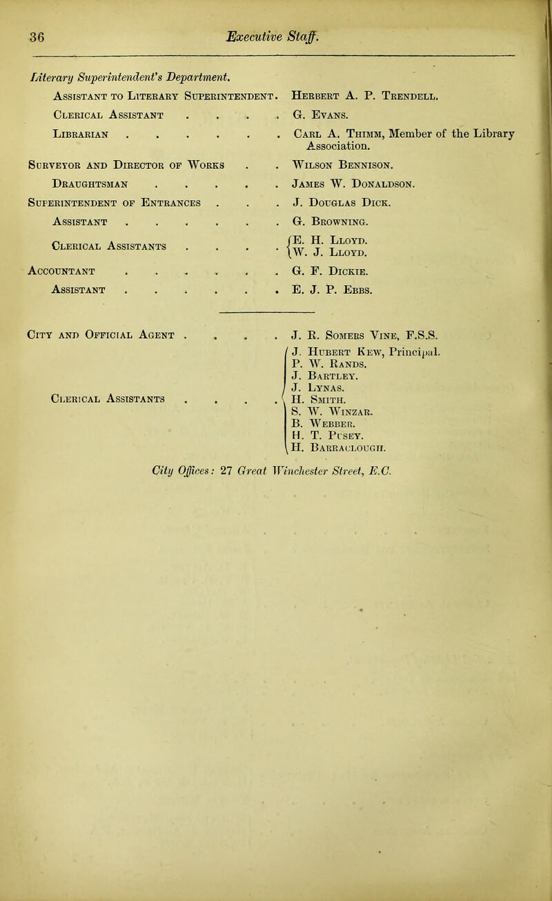 Literanj Superintendent's Department. Assistant to Literary Superintendent. Clerical Assistant Librarian .... Sdrveyor and Director of Works Draughtsman Superintendent op Entrances Assistant Clerical Assistants Accountant Assistant Herbert A. P. Trendell. G. Evans. Carl A. Thimm, Member of the Library Association. Wilson Bennison. James W. Donaldson. J. Douglas Dick. G. Browning. tE. H. Lloyd. |W. J. Lloyd. G. P. Dickie. E. J. P. Ebbs. City and Official Agent Clerical Assistants . J. E. Somers Vine, F.S.S. / J. Hubert Kew, Principal. P. W. Rands. J. Bartley. , J. Lynas. . \ H. Smith. S. W. WiNZAR. B. Webber. H. T. PrsEY. jH. Barraclougii. City Offices: 27 Great Winchester Street, E.G.