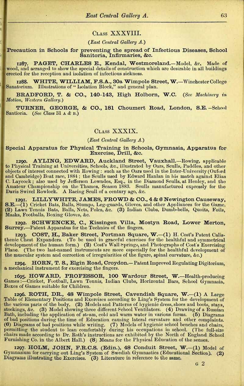 li Class XXXVIII. (East Central Gallery A.} Precaution in Schools for preventing the spread of Infectious Diseases, School Sanitoria, Infirmaries, &c. 1287. PAGET, CHARLES E., Kendal, Westmoreland.—Model, &c. Made of wood, and arranged to show the special details of construction which are desirable in all buildiugs erected for the reception and isolation of infectious sickness. 1288. WHITE, WILLIAM, P.S.A., 30a Wimpole Street, W.—Winchester College Sanatorium. Illustrations of “ Isolation Block,” and general plan. BRADFORD, T. & CO., 140-143, High Holborn, W.C. (See Machinery in Motion, Western Gallery.) TURNER, GEORGE, & CO., 181 Choumert Road, London, S.E.-School Santioria. (See Class 31 a d: b.) Class XXXIX. (East Central Gallery A.) Special Apparatus for Physical Training in Schools, Gymnasia, Apparatus for Exercise, Drill, &c. 1290. AYLING, EDWARD, Auckland Street, Vauxhall.—Bowing, applicable to Physical Training at Universities, Schools, &c., illustrated by Oars, Sculls, Paddles, and other objects of interest connected with Rowing : such as the Oars used in tlie Inter-University (Oxford and Cambridge) Boat race, 1884 ; the Sculls used by Edward Hanlan in his match against Elias C. Laycock; also used by Jefferson Lowndes, Esq., in the Diamond Sculls, at Henley, and the Amateur Championship on the Thames, Season 1883. Sculls manufactured expressly for the Davis Swivel Rowlock. A Racing Scull of a century ago, &c. 1291. LILLYWHITE, JAMES, PRO WD & CO., 4 & 6 Newington Causeway, S.E.—(1) Cricket Bats, Balls, Stumps, Leg-guards, Gloves, and other Appliances for the Game. (2) Lawn Tennis Bats, Balls, Nets, Poles, &c. (3) Indian Clubs, Dumb-bells, Quoits, Foils, Masks, Footballs, Boxing Gloves, &c. 1292. SCHWENCKE, C., Kissingen Villa, Mostyn Road, Lower Merton, Surrey.—Patent Apparatus for the Technics of the fingers. 1293. COST, H., Baker Street, Portman Square, W.—(1) H. Cost’s Patent Calis- thenic Chest Expanders. (.To be used in graceful exercises for the healthful and symmetrical I development of the human form.) (2) Cost’s Wall Springs, and Photographs of Cost's Exercising . Plane. (The two last-named instruments are more especially for the healthful development of : the muscular system and correction of irregularities of the figure, spinal curvature, &c.) 1294. HORN, T. S., Elgin Road, Croydon.—Pa tent Improved Regulating Digitorium, I a mechanical instrument for exercising the fingers. , 1695. HOWARD, PROFESSOR, 100 Wardour Street, W.—Health-producing I Games:—Cricket, Football, Lawn Tennis, Indian Clubs, Horizontal Bars, School (gymnasia. Boxes of Games suitable for Children. ^ 1296. ROTH, DR., 48 Wimpole Street, Cavendish Square, W.—(1) A Large j Table of Elementary Positions and Exercises according to Ling’s System for the development of 1 the various parts of the body. (2) Models and Patterns of liygienic dress, shoes and boots, stays, stockings, (&c. (3) Model showing three different School Ventilators. (4) Drawing of a Russian j Bath, including the application of steam, cold and warm water in various forms. (5) Diagrams ' of bad positions during the time of Education causing lateral curvature and other complaints. (6) Diagrams of bad positions while writing. (7) Models of hygienic school benches and chairs, permitting the student to lean comfortably during his occupations in school. (The full-size chairs made according to Dr. Roth’s instructions are exhibited by the North of England School Furnishing Co. in the Albert Hall.) (8) Means for the Physical Education of the senses. 1297. HOLM, JOHN, F.R.C.S. (Edin.), 48 Conduit Street, W.—(1) Model of Gymnasium for carrying out Ling’s System of Swedish Gymnastics (Educational Section). (2) Diagrams illustrating the Exercises. (3) Literature in reference to the same. G 2