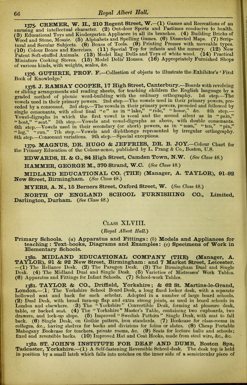 I37S- CREMER, W. H., 210 Regent Street, W.—(1) Games and Kecreations of an amnsin^ and intellectual character. (2) Out-door Sports and Pastimes conducive to health. (3) Educational Toys and Kindergarten Appliance in all its branches. (4) Building Bricks of Wood and Stone, Mosaic. (5) Alphabets and Spelling Games. (6) Dissected Maps. (7) Scrip- tural and Secular Subjects. (8) Boxes of Tools. (9) Printing Presses with moveable types. (10) Colour Boxes and Exercises. (11) Special Top for infants and the nursery. (12) New Patent Soft-stuffed Animals. (13) Model Rag Dolls and Toys of white wood. (14) Practical Miniature Cooking Stoves. (15) Model Dolls’ Houses. (16) Appropriately Furnished Shops of various kinds, with weights, scales, &c. 1376. GUTHRIE, PROE. P.—Collection of objects to illustrate the Exhibitor’s ‘ First Book of Knowledge.’ 1378. J. RAMSAY COOPER, 17 High Street, Canterbury.—Boards with revolving or sliding arrangements and reading sheets, for teaching children the English language by a graded method of phonic word-building with the ordinary orthography. 1st step.—The vowels used in their primary powers. 2nd step.—The vowels used in their primary powers, pre- ceded by a consonant. 3rd step.—The vowels in their primary powers, preceded and followed by single consonants, with silent final “e” as in “lake,” “ride,’ “home,’ &c. 4th step.— Vowel-digraphs in which the first vowel is vocal and the second silent as in “pain,” “boat,” “seat.” 5th step.—Vowels and vow el-digraphs as above, with double consonants. 6th step.—Vowels used in their secondary (or short) powers, as in “man,” “ten,” “pin,” “log,” “run.” 7th step.—Vowels and diphthongs represented by irregular orthography. 8th step.—Consonant variations. 9th step.—Special exceptions. 1379. MAGNUS, DR. HUGO & JEFFRIES, DR. B. JOY.—Colour Chart for the Primary Education of the Colour-sense, published by L. Prang & Co., Boston, U.S. EDWARDS, H. & G., 84 High Street, Camden Town, N.W. (See Class 48.) TTATVnvrTVR^ GEORGE M., 370 Strand, W.C. (See Class 48.) MIDLAND EDUCATIONAL CO. (THE) (Manager, A. TAYLOR), 91-92 New Street, Birmingham. (See Class 48.) MYERS, A. N., 15 Berners Street, Oxford Street, W. (See Class 48.) NORTH OF ENGLAND SCHOOL FURNISHING CO., Limited, Darlington, Durham. (See Class 48.) Class XLVIII. (Royal Albert Hall.') Primary Schools, (a) Apparatus and Fittings: (h) Models and Appliances for teaching : Text-books, Diagrams and Examples: (c) Specimens of Work in Elementary Schools. 1380. MIDLAND EDUCATIONAL COMPANY (THE) (Manager, A. TAVXOR), 91 & 92 New Street, Birmingham: and 7 Market Street, Leicester. —(1) The Reliance Desk. (2) The Paragon Desk. (3) The Birmingham Dual and Single Desk. (4) The Midland Dual and Single Desk. (5) Varieties of Mistresses’ Work Tables. (6) Apparatus and Fittings for Infant Schools. (7) School-work Tables. 1381. TAYLOR & CO., Drifldeld, Yorkshire; & 62 St. Martins-le-Grand, London.—'^1) The Yorkshire School Board Desk, a long fixed locker desk, with a separate hollowed seat and back for each scholar. Adopted in a number of large board schools. (2) Dual Desk, with broad turn-up flap and extra strong joints, as used in board schools in London and elsewhere. (3) The “Yorkshire” Convertible Desk, forming at pleasure desk, table, or backed seat. (4) The “ Yorkshire ” Master’s Table, containing two cupboards, two drawers, and lock-up slope. (5) Improved “ Swedish Pattern ” Single Desk, with seat to fall back. (6) Single Desk, on Gothic pattern, iron standards. (7) Bookcase for class-rooms in colleges, &c., having shelves for books and divisions for folios or slates. (8) Cheap Portable Mahogany Bookcase for teachers, private rooms, &c. (9) Seats for lecture halls and schools; fixed and reversible backs. (10) Improved Hat and Coat Hooks, made from steel wire, &c., &c. 1382. ST. JOHN’S INSTITUTE FOR DEAF AND DUMB, Boston Spa, Tadcaster, Yorkshire.—(1) A Self-fastening Reversible School-desk. The desk top is held in position by a small latch which falls into notches on the inner side of a semicircular piece of