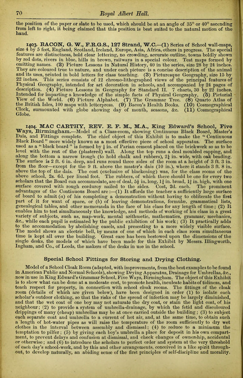 the position of the paper or slate to be used, which should be at an angle of 35° or 40° ascending from left to right, it being claimed that this position is best suited to the natural motion of the hand. 1403. BACON, Gf. W., P.R.G.S., 127 Strand, W.C.—(1) Series of School wall-maps, size 4 by 5 feet, England, Scotland, Ireland, Europe, Asia, Africa, others in progress. The special features are distinctness, bold clear lettering, no crowding, accurate outline, towns boldly shown by red dots, rivers in blue, hills in brown, railways in a special colour. Test maps formed by omitting names. (2) Picture Lessons in Natural History, 40 in the series, size 28 by 24 inches. They are coloured true to nature, and under each picture is a concise description of the animal and its uses, printed in bold letters for class teaching. (3) Picturesque Geography, size 15 by 22 inches. This series consists of 12 chrorao-lithographed views of the principal features of Physical Geography, intended for art decoration in schools, and accompanied by 24 pages of description. (4) Picture Lessons in Geography for Standard II. 7 charts, 30 by 22 inches. Intended for imparting a knowledge of the simple facts of Physical Geography. (5) Pictorial View of the World. (6) Picture Alphabet. (7) The Grammar Tree. (8) Quarto Atlas of the British Isles, 100 maps with letterpress. (9) Bacon’s Health Books. (10) Cosmographical Clock, surmounted with globe showing day of month, seasons, &c. (11) Cosmographical Globe. 1404. MAC CAETHY, REV. E. F. M., M.A., King Edward’s School, Five Ways, Birmingham.—Model of a Class-room, showing Continuous Black Board, Master’s Dais, and Fittings complete. The chief object of this Exhibit is to make the “ Continuous Black Board ” more widely known as a most eflective piece of school apparatus. The surface used as a “ black board ” is formed by | in. of Parian cement placed on the brickwork so as to be level with the rest of the (plastered) wall. Along the top runs a deal moulded capping, and along the bottom a narrow trough (to hold chalk and rubbers), 2J in. wide, with oak beading. The surface is 2 ft. 6 in. deep, and runs round three sides of the room at a height of 3 ft. 3 in. from the floor—except for the 9 ft. above the master’s dais (10 in.), where it stands 3 ft. 8 in. above tlie top of the dais. The cost (exclusive of blackening) was, for the class rooms of the above school, 2s. 6d. per lineal foot. The rubbers, of which there should be one for every two scholars that the Board can accommodate, are of deal, 5§ in. long. If in. broad, 1| in. high, with one surface covered with rough corduroy nailed to the sides. Cost, 2d. each. The prominent advantages of the Continuous Board are:—(1) It afibrds the teacher a sufficiently large surface of board to admit (a) of his completing a demonstration without having to obliterate the flret part of it for want of space, or (h) of leaving demonstrations, formulae, grammatical lists, genealogical tables, and other memoranda in the face of his class for any length of time; (2) It enables him to test simultaneously the knowledge, and methods of working of his class in a great variety of subjects, such as, map-work, mental arithmetic, mathematics, grammar, mechanics, &c., while each pupil is estimated by the public exhibition of his work; (3) It practically adds to the accommodation by abolishing easels, and presenting to a more widely visible surface. The model shows an electric bell, by means of one of which in each class room simultaneous time is kept all over the building. Great care has been bestowed upon the dimensions of tlie single desks, the models of which have been made for this Exhibit by Messrs. Illingworth, Ingham, and Co., of Leeds, the makers of the desks in use in the school. Special School Fittings for Storing and Drying Clothing. Model of a School Cloak Boom (adapted, with improvements, from the best examples to be found in American Public and Normal Schools), showing Drying Apparatus, Drainage for Umbrellas, &c., now in use in King Edward’s Grammar School, Five Ways, Birmingham. The object of this Exhibit is to show what can be done at a moderate cost, to promote health, inculcate habits of tidiness, and teach respect for property, in connection with school cloak rooms. The fittings of the cloak room (details of which are given below), have been designed in order (1) to isolate each scholar’s outdoor clothing, so that the risks of the spread of infection may bo largely diminished, and that the wet coat of one boy may not saturate the dry coat, or stain the light coat, of his neighbour; (2) to provide a system of umbrella-drainage, by which the fetid and discoloured drippings of many (cheap) umbrellas may be at once carried outside the building ; (3) to subject each separate coat and umbrella to a current of hot air, and, at the same time, to obtain such a length of hot-water pipes as will raise the temperature of the room sufficiently to dry wet clothes in the interval between assembly and dismissal; (4) to reduce to a minimum the temptation to pilfer ; (5) by giving each boy’s umbrella a place for deposit in his own compart- ment, to prevent delays and confusion at dismissal, and check changes of ownership, accidental or otherwise; and (6) to introduce the scholars to perfect order and system at the very threshold of each day’s school-work, and by this and other arrangements, conceived in a like spirit through- out, to develop naturally, an abiding sense of the first princijiles of self-discipline and morality.