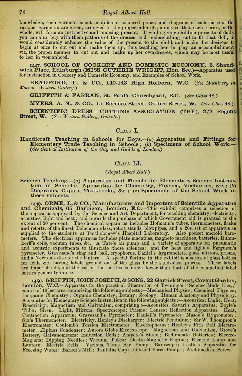 knowledge, each garment is cut in different coloured paper, and diagrams of each piece of the I various garments are given, arranged in the proper order of loining, so that each series, or the] whole, will form an instructive and amusing present. If while giving children presents of dolls! you can also buy with them patterns of the dresses and underclothing cut to fit that doll, i' I would considerably enhance the value of the present to the child, and make her desirous tc | begin at once to cut out and make them up, thus teaching her in play an accomplishment I viz. the proper manner to cut out and make up her own dresses, which may be most useful] to her in womanhood. 1447. SCHOOL OP COOKERY AND DOMESTIC ECONOMY, 6, Shand-] wiek Place, Edinburgh (MISS GUTHRIE WRIGHT, Hon. Sec.)—Apparatus used] for instruction in Cookery and Domestic Economy, and Examples of School Work. BRADFORD, T., & CO., 140-143 High Holborn, W.C. {See Machinery in\ Motion, Western Gallery.') GRIFFITH & PARRAN, St. Paul’s Churchyard, E.C. {See Class 48.) MYERS, A. N., & CO., 15 Berners Street, Oxford Street, W. {See Class 48.) SCIENTIFIC DRESS - CUTTING ASSOCIATION (THE), 272 Regent | Street, W. {See Western Gallery, Outside.) Class L. Handicraft Teaching in Schools for Boys.—{a) Apparatus and Fittings for Elementary Trade Teaching in Schools ; (h) Specimens of School Work.— {See Central Institution of the City and Guilds of London.) Class LT. {Royal Albert Hall.) Science Teaching.—(«) Apparatus and Models for Elementary Science Instruc- tion in Schools; Apparatus for Chemistry, Physics, Mechanics, &c.; (6) Diagrams, Copies, Text-books, &c.; (c) Specimens of the School Work in these subjects. 1449. ORME, J., & CO., Manufacturers and Importers of Scientific Apparatus and Chemicals, 65 Barbican, London, E.C.—This exhibit comprises a selection of the apparatus approved by the Science and Art Department, for teaching chemistry, electricity, acoustics, light and heat; and towards the purchase of which Government aid is granted to the extent of 50 per cent. The chemical apparatus includes Hofmann’s tubes, thermometers, flasks and retorts, of the finest Bohemian glass, retort stands, blowpipes, and a 20s. set of apparatus as suj)plied to the students at Bartholomew’s Hospital Laboratory. Also pocket aneroid baro- meters. The electrical apparatus includes plate machines, magneto machines, batteries, Ruhm- korff’s coils, vacuum tubes, &c. A Tate’s air pump and a var iety of apparatus for pneumatic and acoustic experiments to illustrate those sciences; and for heat and light a Ferguson’s pyrometer, Gravesand’s ring and ball, cryophorus, Daniel’s hygrometers, glass mirrors, irrisms, and a Newton’s disc for the lantern. A special feature in the exhibit is a series of glass bottles for acids, &c., having labels ground out of the glass by the sand-blast process. These labels are imperishable, and the cost of the bottles is much lower than that of the enamelled label bottles generally in use. 1450. GRIFFIN, JOHN JOSEPH, & SONS, 22 Garrick Street, Covent Garden, London, W.C.—Apparatus for the practical illustration of Twining’s “ Science Made Easy,” course of 10 lectures, comprising the following subjects:—Mechanical Physics; Chemical Physics; Inorganic Chemistry; Organic Chemistry; Botany ; Zoology; Human Anatomy and Physiology. Apparatus for Elementary Science Instruction in the following subjects:—Acoustics; Light; Heat; Electricity; Magnetism and Galvanism, comprising:—Acoustics, Savarfs Apparatus; Boyle’s Tube; Siren. Light, Mirrors; Spectroscope; Prisms; Lenses; Reflection Apparatus. Heat, Contraction Apparatus; Gravesand’s Pyrometer; Daniell’s Pyrometer; Mason’s Hygrometer; Six’s Thermometer. Electricity, Henley’s Discharger; Electric Pendulum ; Sir W. Thompson’s Electrometer; Coulomb’s Torsion Electrometer; Electrophorus; Henley's Pith Ball Electro- meter ; Aipinas Condenser; Aurora Globe Electroscope. Magnetism and Galvanism, Grove’s Battery, Galvanometers; Induction Coils ; Ampere’s Stand; Bichromate Batteries; Electro- Magiiets; Dipping Needles; 'Vacuum Tubes; Electro-Magnetic Engine; Electric Lamp and Lantern; Electric Bells. Various, Tate’s Air Pump; Baroscope; Leslie’s Apparatus for Freezing Water; Barker’s Mill; Tantalus Cup ; Lift and Force Pumps; Archimedean Screw.