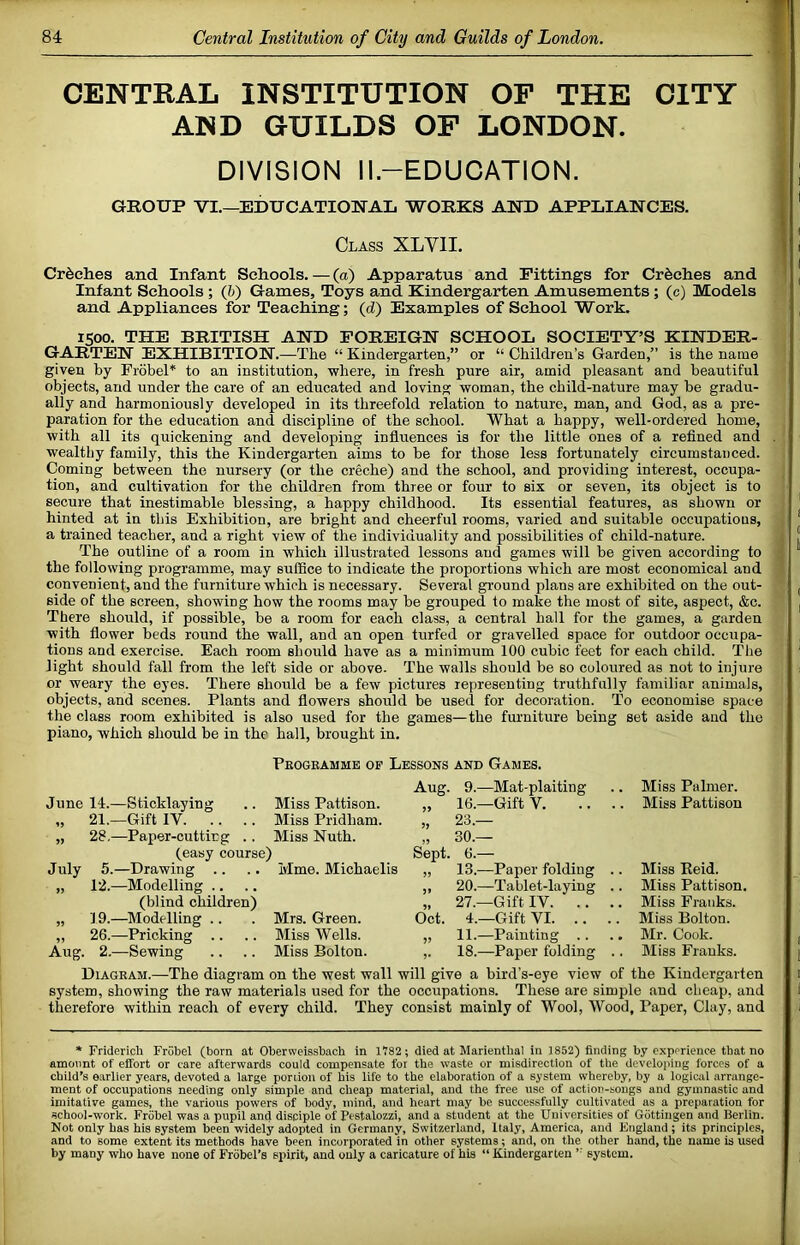 CENTRAL INSTITUTION OF THE CITY AND GUILDS OF LONDON. DIVISION ll.-EDUCATION. GROUP VI,—EDUCATIONAL WORKS AND APPLIANCES. Class XLVII. Creches and Infant Schools. — (a) Apparatus and Fittings for Creches and Infant Schools; (b) Games, Toys and Kindergarten Amusements; (c) Models and Appliances for Teaching; (tZ) Examples of School Work. 1500. THE BRITISH AND FOREIGN SCHOOL SOCIETY’S KINDER- GARTEN EXHIBITION.—The “ Kindergarten,” or “ Children’s Garden,” is the name given by Frdbel* to an institution, where, in fresh pure air, amid pleasant and beautiful objects, and under the care of an educated and loving woman, the child-nature may be gradu- ally and harmoniously developed in its threefold relation to nature, man, and God, as a pre- paration for the education and discipline of the school. What a happy, well-ordered home, with all its quickening and developing influences is for the little ones of a refined and wealthy family, this the Kindergarten aims to be for those less fortunately circumstanced. Coming between the nursery (or the creche) and the school, and providing interest, occupa- tion, and cultivation for the children from three or four to six or seven, its object is to secure that inestimable blessing, a happy childhood. Its essential features, as shown or hinted at in this Exhibition, are bright and cheerful rooms, varied and suitable occupations, a trained teacher, and a right view of the individuality and possibilities of child-nature. The outline of a room in which iilustrated lessons and games will be given according to the following programme, may suffice to indicate the proportions which are most economicai and convenient, and the furniture which is necessary. Several ground plans are exhibited on the out- side of the screen, showing how the rooms may be grouped to make the most of site, aspect, &c. There should, if possible, be a room for each class, a central hall for the games, a garden with flower beds round the wall, and an open turfed or gravelled space for outdoor occupa- tions and exercise. Each room should have as a minimum 100 cubic feet for each child. The light should fall from the left side or above. The walls should be so coloured as not to injure or weary the eyes. There should be a few pictures representing truthfully familiar animals, objects, and scenes. Plants and flowers should be used for decoration. To economise space the class room exhibited is also used for the games—the furniture being set aside and the piano, which should be in the hall, brought in. Peogeamme op Lessons and Games. June 14.—Sticklaying .. Miss Pattison. „ 21.—Gift IV Miss Pridham. „ 28.—Paper-cuttirg .. Miss Nuth. (easy course) July 5.—Drawing .. .. Hme. Michaelis „ 12.—Modelling .. (blind children) „ 19.—^Modelling .. . Mrs. Green. ,, 26.—Pricking .. .. Miss Wells. Aug. 2.—Sewing .. .. Miss Bolton. Aug. 9.—Mat-plaiting „ 16.—Gift V. ,, OU.— Sept. 6.— „ 13.—Paper folding ,, 20.—Tablet-laying „ 27.—Gift IV. .. Oct. 4.—Gift VI. .. „ 11.—Painting .. ,. 18.—Paper folding Miss Palmer. Miss Pattison Miss Eeid. Miss Pattison, Miss Franks. Miss Bolton. Mr. Cook. Miss Franks. Diageam.—The diagram on the west wall will give a bird’s-eye view of the Kindergarten system, showing the raw materials used for the occupations. These are simpie and cheap, and therefore within roach of every child. They consist mainly of Wool, Wood, Paper, Clay, and * Fridericli Frobel (born at Oberweissbach in 1V82; died at Marienthal in 1852) finding by experience that no amo\int of effort or care afterwards could compensate for the waste or misdirection of the developing forces of a child’s earlier years, devoted a large portion of his life to the elaboration of a system whereby, by a logical arrange- ment of occupations needing only simple and cheap material, and the free use of action-songs and gymnastic and imitative games, the various powers of body, mind, and heart may be successfully cultivated as a preparation for school-work. Frobel was a pupil and disciple of Pestalozzi, and a student at the Universities of Gottingen and Berlin. Not only has his system been widely adopted in Germany, Switzerland, Italy, America, and England ; its principles, and to some extent its methods have been incorporated in other systems; and, on the other hand, the name is used by many who have none of Frobel’s spirit, and only a caricature of his “ Kindergarten ’■ system.