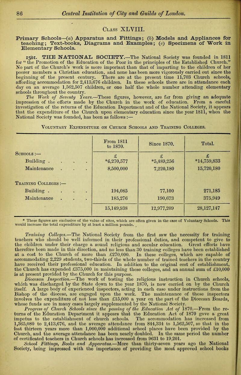 Class XLVIII. Primary Schools—(a) Apparatus and Fittings; (6) Models and Appliances for teaching; Text-books, Diagrams and Examples; (c) Specimens of Work in Elementary Schools, 1561. THE NATIONAL SOCIETY.—The National Society was founded in 1811 for “ the Promotion of the Education of tlie Poor in the principles of the Established Church.” No part of the Church’s work is more important than that of imparting to the children of her poorer members a Christian education, and none has been more vigorously carried out since the beginning of the present century. There are at the present time 11,703 Church schools, affording accommodation for 2,413,676 children. In these schools there are in attendance each day on an average 1,562,507 children, or one half the whole number attending elementary schools throughout the country. The Work of Seventy Years.—These figures, however, are far from giving an adequate impression of the efforts made by the Church in the work of education. Prom a careful investigation of the returns of the Education Department and of the National Society, it appears that the expenditure of the Church upon elementary education since the year 1811, when the National Society was founded, has been as follows :— VOLUNTAEY ExPENDITUEE ON ChtJECH SCHOOLS AND TeAINING COLLEGES. From 1811 to 1870. Since 1870. Total. Schools :— Building .... Maintenance £ *6,270,577 8,500,000 £ *5,489,256 7,220,180 £ *14,759,833 15,720,180 Tkaining Colleges ;— Building .... Maintenance 194,085 185,276 77,100 190,673 271,185 375,949 15,149,938 12,977,209 28,127,147 * These figures are exclusive of the value of sites, which are often given in the case of Voluntary Schools. This would increase the total expenditure by at least a million pounds. Training Colleges.—The National Society from the first saw the necessity for training teachers who should be well informed in their professional duties, and competent to give to the children under their charge a sound religious and secular education. Great efforts have therefore been made in this direction, and no less than 30 training colleges have been established at a cost to the Chm-ch of more than £270,000. In these colleges, which are capable of accommodating 2,229 students, two-thirds of the whole number of trained teachei's in the country have received their professional education. In addition to the original cost of establishment, the Church has expended £375,000 in maintaining these colleges, and an annual sum of £10,000 is at present provided by the Church for this purpose. Diocesan Inspection.—The work of testing the religious instruction in Church schools, which was discharged by the State down to the year 1870, is now carried on by the Church itself. A large body of experienced inspectors, acting in each case under instructions from the Bishop of the diocese, are engaged upon the work. The maintenance of these inspectors involves the expenditure of not less than £15,000 a year on the part of the Diocesan Boards, whose funds are in many cases largely supplemented by the National Society. Progress of Church Schools since the passing of the Education Act of 1870.—From the re- turns of the Education Department it appears that the Education Act of 1870 gave a great impetus to the establishment of church schools. The accommodation has increased from 1,365,080 to 2,413,676, and the average attendance from 844,334 to 1,562,507, so that in the last thirteen years more than 1,000,000 additional school places have been provided by the Church, and the average attendance has been nearly doubled. In the same period the number of certificated teachers in Church schools has increased from 9631 to 19,201. School Fittings, Books and Apparatus.—More than thirty-seven years ago the National Society, being impressed with the importance of providing the most approved school books