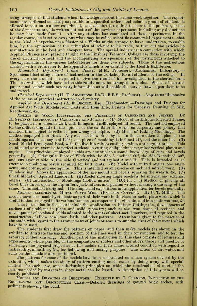 being arranged so that students whose knowledge is about the same work together. The experi- ments are performed as nearly as possible in a specified order; and before a group of students is allowed to pass on to a new experiment, each member is required to show to the professor, or one of the demonstrators, his written-out notes of the previous experiment, including any deductions he may have made from it. After any student has completed all these experiments in the regular course, he is set to carry out what may be called scientific commercial experiments—that is, the kind of experiments a Master of a Works might arrange to have undertaken, to enable him, by the application of the principles of science to his trade, to turn out the articles he manufactures in the best and cheapest form. The special industries in connection with which Applied Physics is at present taught at the Finsbury Technical College are those involving the use of electricity or heat, and the accompanying are specimens of the instructions attached to the experiments in the various Laboratories for these two subjects. Those of the instructions marked with a cross refer to the apparatus which is on exhibit at the Health Exhibition. Mechanical Department (John Perey, M.E., Professor).—Mechanical Laboratory.— Specimens illustrating course of instruction in the workshop for all students of the college. In every case the student is expected to give the result of his investigation in the shortest form. The observations which have led to this result must be arranged in tables. Sheets of squared paper must contain such necessary information as will enable the curves drawn upon them to be understood. Chemical Department (H. E. Aemstronu, Ph.D., F.R.S., Professor).—Apparatus illustrative of the course of practical instruction in chemistry. Applied Art Department (A. F. Beophy, Esq., Headmaster).—Drawings and Designs for Applied Art Work, Models from Casts and from Life, Designs for Tapestry, Painting on Silk, Needlework, &c. Models in Wood, Illdsteating the Principles or Carpentry and Joinery. By H. Staynes, Instructor in Carpentry and Joinery.—(1) Model of an Elliptical-headed Frame, to be placed in a circular wall, with Linings and soffit splayed all round. The method employed for the soffit is original; in the opinion of the exhibitor the works on carpentry and joinery that mention this subject describe it upon wrong principles. (2) Model of Baking Mouldings. The method employed is original. Any case can be worked by it. In the case taken the plan of the mouldings makes an angle of 120° ; one piece of moulding is inclined 24°, and the other 14°. (3) Small Model Pentagonal Roof, with the five hip-rafters cutting against a triangular prism. This is intended as an exercise to perfect students in cutting oblique timbers against vertical planes and angles. The principles employed in this are essential to a sound knowledge of cuts and bevels generally. (4) Triangular Piece of Work with the side A inclined 60°, the side B inclined 30°, and cut against side A, the side C vertical and cut against A and B. This is intended as an exercise in producing bevels required for butt joints. (5) Model with mitred angles, one angle acute, one obtuse, and one sqmire. This is intended as an exercise on inclined mitred work. (6) Hiiiid-iailing. Shows the application of the face mould and bevels, squaring the wreath, &c. (7) Small Model of Squared Hand-rail. (8) Model showing angle brackets, fur internal and external angles. (9) Intersection of Mouldings (hollow mitres). (10) (a, b, c) Method of placing all bevel lines direct upon the hip-rafters, jack-rafters, and purlins without making a drawing of the same. This method is original. It is simple and expeditious in its application for bevels gem rally. Models illustrating Metal Plate Work (Pattern Cutting). By C. T. Millis.—The models have been made by students as part of their work in the class for metal plate work, which is useful to those engaged in its vaiious branches, as coppeismiths, zinc, tin, and iron-plate woikers, &c The instiuctiou in the class include the application to Pattern Cutting (i.e., development of surfaces) of problems in plane and solid gtometry; such as tlie true shape of sections, and development of sectioned solids aday)ted to the wants of sheet-metal workers, and required in the construction of elbow, cowl, vase, bath, and other patterns. Attention is given to the practice of the trade with regard to the arrangement of joints or seams to suit the sizes of sheet metal which have to be used. I'he students first draw the patterns on paper, and then make models (as shown m the exhibit) to illustrate the use and position of the lines used in their construction, and to test the accuracy of their drawing. Another part of the instruction in this class consists of lectures and experiments, where possible, on the composition of soldeis and other alloys, theory and practice of scldering; the physical properties of the metals in their manufactured condition with regard to malleability, annealing, &c., for hollowing and raising purposes. The action of air, water, and acids on the metals is also con. idered. The patterns fur some of the models have been constructed on a new system devised by the exhibitor, which makes the study of pattern cutting much easier by doing away with sj)ecial methods for each ia»e, and substituting princijiles on which the construction of most of the patterns needed by workers in sheet metal can be based. A description of this system will be shortly published. Models and Drawings of Brickwork. Exhibit!d by J. Channon, Instructor op the Bricklaying and Brickcutting Class.—Detailed drawings of gauged brick arches, with pediments showing the bond.