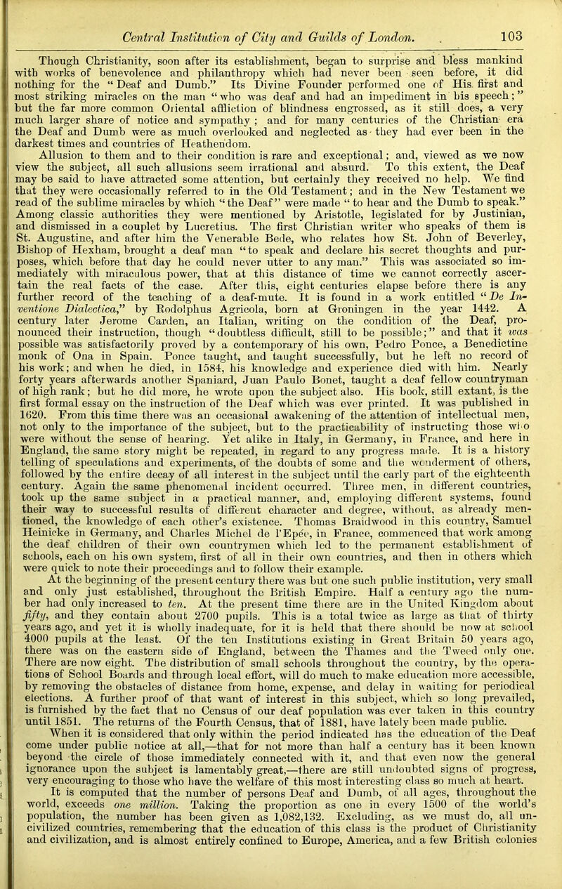 Though Christianity, soon after its establishment, began to surprise and bless mankind with works of benevolence and philanthropy which had never been seen before, it did nothing for the “ Deaf and Dumb.” Its Divine Founder performed one of His. first and most striking miracles on the man “ who was deaf and had an impediment in his speech; ” but the far more common Oriental afdiction of blindness engrossed, as it still does, a very much larger share of notice and sympathy ; and for many centuries of the Christian era the Deaf and Dumb were as much overlooked and neglected as - they had ever been in the darkest times and countries of Heathendom. Allusion to them and to their condition is rare and exceptional; and, viewed as we now view the subject, all such allusions seem irrational and absurd. To this extent, the Deaf may be said to have attracted some attention, but certainly they received no help. Wo find that they were occasionally referred to in the Old Testament; and in the New Testament we read of the sublime miracles by which “the Deaf” were made “ to hear and the Dumb to speak.” Among classic authorities they were mentioned by Aristotle, legislated for by Justinian, and dismissed in a couplet by Lucretius. The first Christian writer who speaks of them is St. Augustine, and after him the Venerable Bede, who relates how St. John of Beverley, Bishop of Hexham, brought a deaf man “to speak and declare hi.s secret thoughts and pur- poses, which before that day he could never utter to any man.” This was associated so im- mediately with miraculous power, that at this distance of time we cannot coiTectly ascer- tain the real facts of the case. After this, eight centuries elapse before there is any further record of the teaching of a deaf-mnte. It is found in a work entitled “De irt- ventione Dialectica,” by Eodolphus Agricola, born at Groningen in the year 1442. A century later Jerome Carden, an Italian, writing on the condition of the Deaf, pro- nounced their instruction, though “doubtless difficult, still to be possible;” and that it ivas possible was satisfactorily proved by a contemporary of his own, Pedro Ponce, a Benedictine monk of Ona in Spain. Ponce taught, and taught successfully, but he left no record of his work; and when he died, in 1584, his knowledge and experience died with him. Nearly forty years afterwards another Spaniard, Juan Paulo Bonet, taught a deaf fellow countryman of high rank; but he did more, he wrote upon the subject also. His book, still extant, is tlie first formal essay on the instruction of the Deaf which was ever printed. It was published in 1620. From this time there was an occasional awakening of the attention of intellectual men, not only to the importance of the subject, but to the practicability of instructing those who were without the sense of hearing. Yet alike in Italy, in Germany, in France, and here in England, the same story might be repeated, in regard to any progress made. It is a history telling of speculations and experiments, of the doubts of some and the wonderment of others, followed by the entire decay of all interest in the subject until the early part of the eighteenth century. Again the same phenomenal incident occurred. Three men, in different countries, took up the same subject in a practical manner, and, employing different systems, found their way to successful results of different character and degree, without, as already men- tioned, the knowledge of each f)ther’s existence. Thomas Braidwood in this country, Samuel Heinicke in Germany, and Charles Michel de I’Epec, in France, commenced that work among the deaf children of their own countrymen which led to the permanent establi.-,hment of schools, each on his own system, first of all in their own countries, and then in others which were quick to note their proceedings and to follow their example. At the beginning of the present century there was but one such public institution, very small and only just established, throughout the British Empire. Half a century ago tlie num- ber had only increased to ten. At the present time there are in the United Kingdom about fifty, and they contain about 2700 pupils. This is a total twice as large as tliat of thirty years ago, and yet it is wholly inadequate, for it is held that there should be now at school 4000 pupils at the least. Of the ten Institutions existing in Great Britain 50 years ago, there was on the eastern side of England, between the Thames and the Tweed only one. There are now eight. The distribution of small schools throughout the country, by the opera- tions of School Boards and through local effort, will do much to make education more accessible, by removing the obstacles of distance from home, expense, and delay in w aiting for periodical elections. A further proof of that want of interest in this subject, which so long prevailed, is furnished by the fact that no Census of our deaf population was ever taken in this country until 1851. The returns of the Fourth Census, that of 1881, have lately been made pnblic. When it is considered that only within the period indicated has the education of the Deaf come under public notice at all,—that for not more than half a century has it been known beyond the circle of those immediately connected with it, and that even now the general ignorance upon the subject is lamentably great,—there are still undoubted signs of progress, very encouraging to those who have the welfare of this most interesting class so much at heart. It is computed that the number of persons Deaf and Dumb, of all ages, throughout the world, exceeds one million. Taking the proportion as one in every 1500 of the world’s population, the number has been given as 1,082,132. Excluding, as we must do, all un- civilized countries, remembering that the education of this class is the product of Christianity and civilization, and is almost entirely confined to Europe, America, and a few British colonies