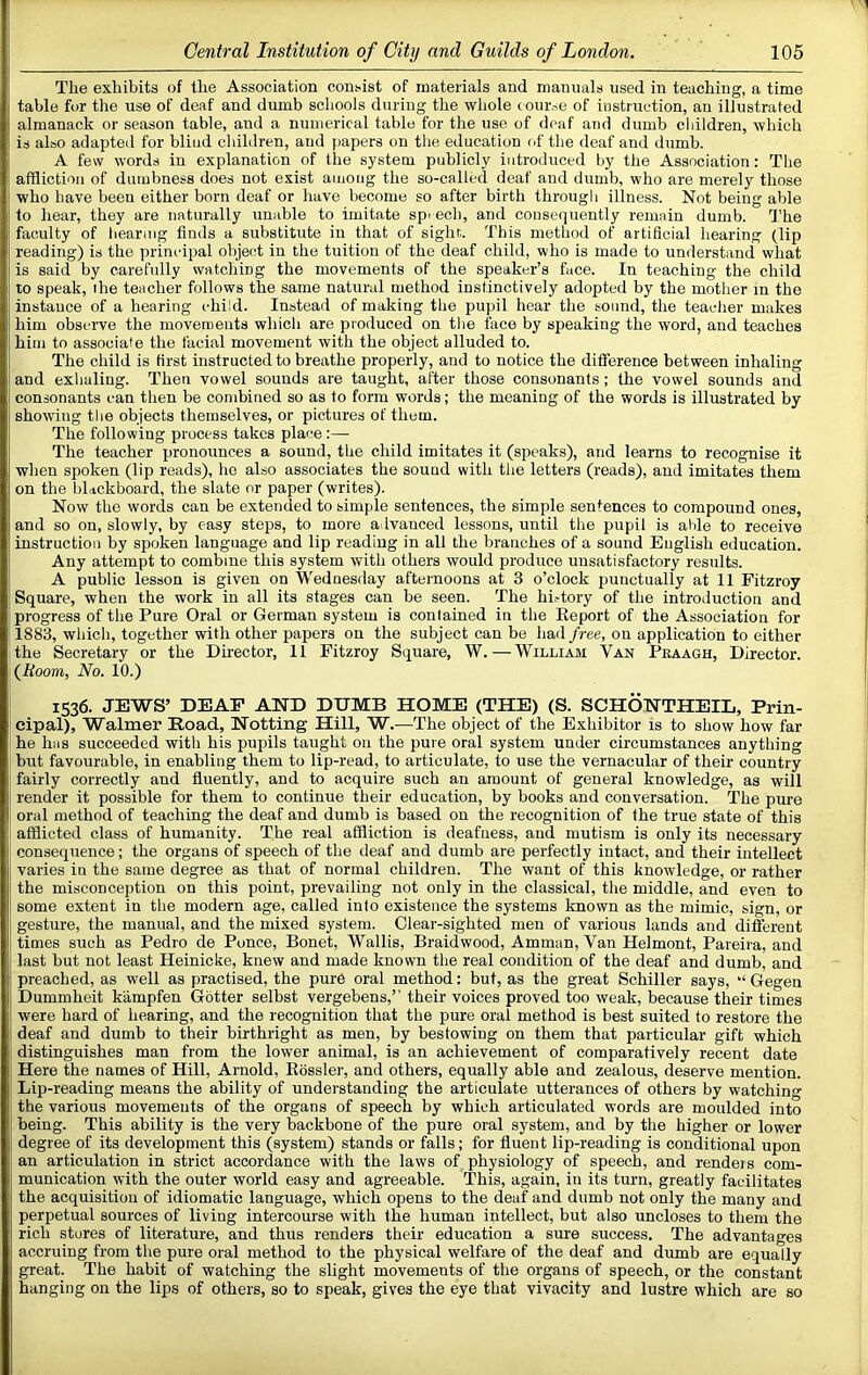 Tlie exhibits of the Association consist of materials and manuals used in teaching, a time table for the use of deaf and dumb scliools during the whole course of instruction, an illustrated almanack or season table, and a numerical table for the use of deaf and dumb ciiildren, which is also adapted for blind children, and papers on the education of the deaf and dumb. A few words in explanation of the system publicly introduced by the Association: The affliotion of dumbness does not exist among the so-called deaf and dumb, who are merely those who have been either born deaf or have become so after birth through illness. Not being able to hear, they are naturally unable to imitate spi ed), and consequently remain dumb. The faculty of bearing finds a substitute in that of sight,. This method of artificial hearing (lip reading) is the principal object in the tuition of the deaf child, who is made to understand what is said by carefully watching the movements of the speaker’s face. In teaching the child to speak, the teacher follows the same natural method instinctively adopted by the mother m the instance of a hearing child. Instead of making the pupil hear the sound, the teacher makes him obsciwe the movements which are produced on the face by speaking the word, and teaches him to associate the facial movement with the object alluded to. The child is first instructed to breathe properly, and to notice the difference between inhaling and exhaling. Then vowel sounds are taught, after those consonants ; the vowel sounds and consonants can then be combined so as to form words; the meaning of the words is illustrated by showing the objects themselves, or pictures of them. The following process takes place:— The teacher pronounces a sound, the child imitates it (speaks), and learns to recognise it when spoken (lip reads), ho also associates the sound with the letters (reads), and imitates them on the blackboard, the slate or paper (writes). Now the words can be extended to simple sentences, the simple sentences to compound ones, and so on, slowly, by easy steps, to more advanced lessons, until the pupil is able to receive instruction by sprjken language and lip reading in all the branches of a sound English education. Any attempt to combine this system with others would produce unsatisfactory results. A public lesson is given on Wednesday afternoons at 3 o’clock punctually at 11 Fitzroy Square, when the work in all its stages can be seen. The hi.-tory of the introduction and progress of the Pure Oral or German system is contained in the Report of the Association for 1883, which, together with other papers on the subject can be had free, on application to either the Secretary or the Dhector, 11 Fitzroy Square, W.—William Van Peaagh, Director. {Room, No. 10.) 1536. JEWS’ DEAF AND DUMB HOME (THE) (S. SCHONTHEIL, Prin- cipal), Walmer Hoad, Hotting Hill, W.—The object of the Exhibitor is to show how far he hiis succeeded with his pupils taught 011 the pure oral system under circumstances anything but favourable, in enabling them to lip-read, to articulate, to use the vernacular of their country fairly correctly and fluently, and to acquire such an amount of general knowledge, as will render it possible for them to continue their education, by books and conversation. The pure oral method of teaching the deaf and dumb is based on the recognition of the true state of this afflicted class of humanity. The real affliction is deafness, aud mutism is only its necessary consequence; the organs of speech of the deaf and dumb are perfectly intact, and their intellect varies in the same degree as that of normal children. The want of this knowledge, or rather the misconception on this point, prevailing not only in the classical, the middle, and even to some extent in the modern age, called into existence the systems known as the mimic, sign, or gesture, the manual, and the mixed system. Clear-sighted men of various lands and different times such as Pedro de Ponce, Bonet, Wallis, Braidwood, Amman, Van Helmont, Pareira, and last but not least Heinicke, knew and made known the real condition of the deaf and dumb, and preached, as well as practised, the pure oral method: but, as the great Schiller says, “ Gegen Dummheit kiimpfen Gotter selbst vergebens,’’ their voices proved too weak, because their times were hard of hearing, and the recognition that the pure oral method is best suited to restore the deaf and dumb to their birthright as men, by bestowing on them that particular gift which distinguishes man from the lower animal, is an achievement of comparatively recent date Here the names of Hill, Arnold, Rosslei', and others, equally able and zealous, deserve mention. Lip-reading means the ability of understanding the articulate utterances of others by watching the various movements of the organs of speech by which articulated words are moulded into being. This ability is the very backbone of the pure oral system, and by the higher or lower degree of its development this (system) stands or falls; for fluent lip-reading is conditional upon an articulation in strict accordance with the laws of physiology of speech, and rendeis com- munication with the outer world easy and agreeable. This, again, in its turn, greatly facilitates the acquisition of idiomatic language, which opens to the deaf and dumb not only the many and perpetual sources of living intercourse with the human intellect, but also uncloses to them the rich stores of literature, and thus renders their education a sure success. The advantages accruing from the pure oral method to the physical welfare of the deaf and dumb are equally great. The habit of watching the slight movements of the organs of speech, or the constant hanging on the lips of others, so to speak, gives the eye that vivacity and lustre which are so