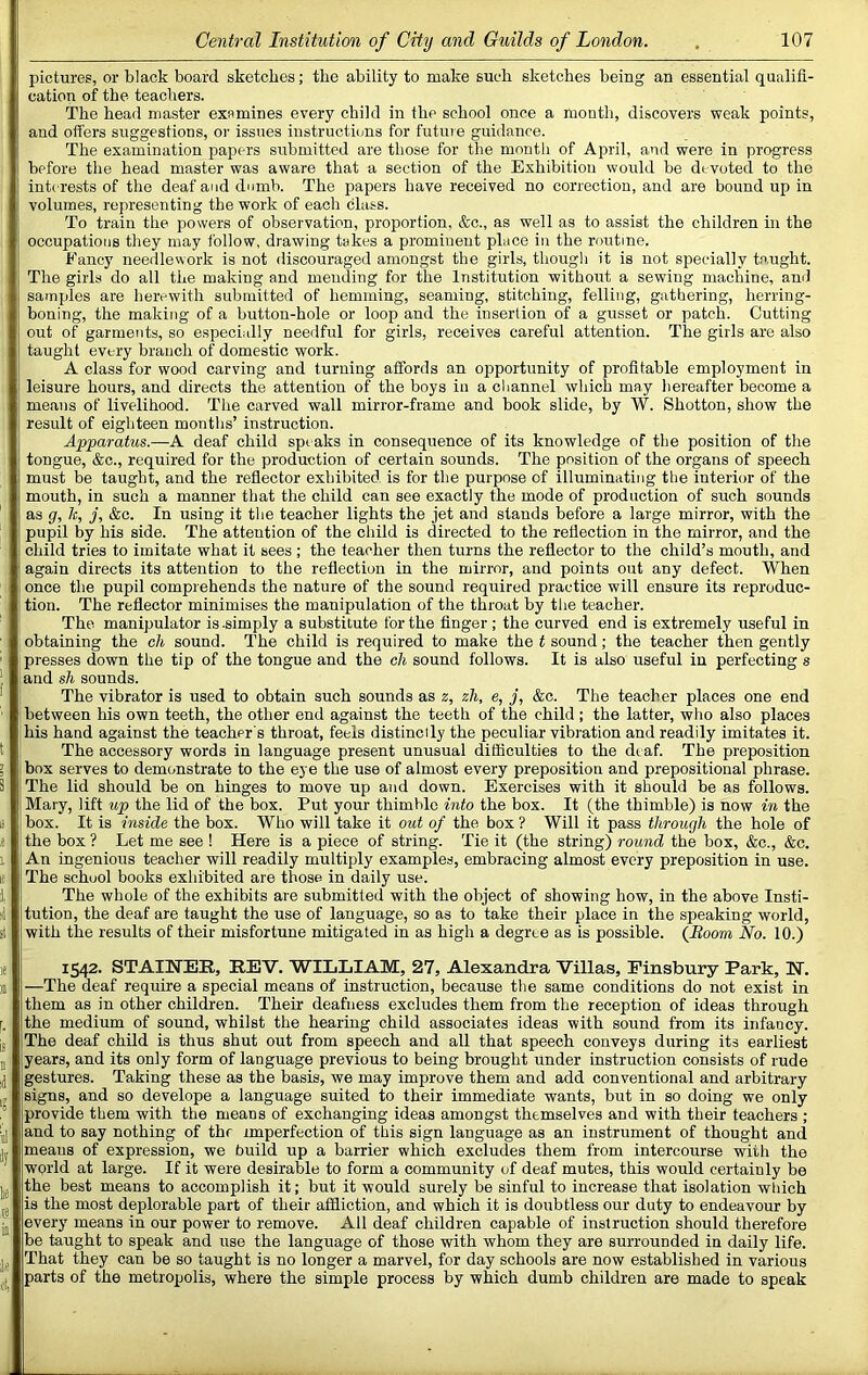 pictures, or black board sketches; the ability to make such sketches being an essential qualifi- cation of the teachers. The head master examines every child in the school once a month, discovers weak points, and offers suggestions, or issues instructions for futuie guidance. The examination papers submitted are those for the month of April, and were in progress before the head master was aware that a section of the Exhibition would be devoted to the interests of the deaf and dumb. The papers have received no correction, and are bound up in volumes, representing the work of each class. To train the powers of observation, proportion, &c., as well as to assist the children in the occupations they may follow, drawing takes a prominent place in the routine. Fancy needlework is not discouraged amongst the girls, though it is not specially taught. The girls do all the making and mending for the Institution without a sewing machine, and samples are herewith submitted of hemming, seaming, stitching, felling, gathering, herring- boning, the making of a button-hole or loop and the insertion of a gusset or patch. Cutting out of garments, so especially needful for girls, receives careful attention. The girls are also taught every branch of domestic work. A class for wood carving and turning affords an opportunity of profitable employment in leisure hours, and directs the attention of the boys in a channel which may hereafter become a means of livelihood. The carved wall mirror-frame and book slide, by W. Shotton, show the result of eighteen months’ instruction. Apparatus.—A deaf child speaks in consequence of its knowledge of the position of the tongue, &c., required for the production of certain sounds. The position of the organs of speech must be taught, and the reflector exhibited is for the purpose of illuminating the interior of the mouth, in such a manner that the child can see exactly the mode of production of such sounds as g, 7c, j, &c. In using it the teacher lights the jet and stands before a large mirror, with the pupil by his side. The attention of the child is directed to the reflection in the mirror, and the child tries to imitate what it sees ; the teacher then turns the reflector to the child’s mouth, and again directs its attention to the reflection in the mirror, and points out any defect. When once the pupil comprehends the nature of the sound required practice will ensure its reproduc- tion. The reflector minimises the manipulation of the throat by the teacher. The manipulator is-simply a substitute for the finger; the curved end is extremely useful in obtaining the cli sound. The child is required to make the t sound; the teacher then gently presses down the tip of the tongue and the cli sound follows. It is also useful in perfecting s and sh sounds. The vibrator is used to obtain such sounds as z, zh, e, j, &c. The teacher places one end between his own teeth, the other end against the teeth of the child ; the latter, who also places his hand against the teacher's throat, feels distinclly the peculiar vibration and readily imitates it. The accessory words in language present unusual difficulties to the dtaf. The preposition box serves to demonstrate to the eye the use of almost every preposition and prepositional phrase. The lid should be on hinges to move up and down. Exercises with it should be as follows. Mary, lift up the lid of the box. Put your thimble into the box. It (the thimble) is now in the box. It is inside the box. Who will take it out of the box ? Will it pass through the hole of the box ? Let me see ! Here is a piece of string. Tie it (the string) round the box, &c., &c. An ingenious teacher will readily multiply examples, embracing almost every preposition in use. The school books exhibited are those- in daily use. The whole of the exhibits are submitted with the object of showing how, in the above Insti- tution, the deaf are taught the use of language, so as to take their place in the speaking world, with the results of their misfortune mitigated in as high a degree as is possible. {Boom No. 10.) 1542. STAINEE, REV. 'WILLIAM, 27, Alexandra Villas, Finsbury Park, H. —The deaf require a special means of instruction, because the same conditions do not exist in them as in other children. Their deafness excludes them from the reception of ideas through the medium of sound, whilst the hearing child associates ideas with sound from its infancy. The deaf child is thus shut out from speech and all that speech conveys during its earliest years, and its only form of language previous to being brought under instruction consists of rude gestures. Taking these as the basis, we may improve them and add conventional and arbitrary signs, and so develope a language suited to their immediate wants, but in so doing we only provide them with the means of exchanging ideas amongst themselves and with their teachers ; and to say nothing of thr imperfection of this sign language as an instrument of thought and means of expression, we build up a barrier which excludes them from intercourse with the world at large. If it were desirable to form a community of deaf mutes, this would certainly be the best means to accomplish it; but it would surely be sinful to increase that isolation wtiich is the most deplorable part of their affliction, and which it is doubtless our duty to endeavour by every means in our power to remove. All deaf children capable of instruction should therefore be taught to speak and use the language of those with whom they are surrounded in daily life. That they can be so taught is no longer a marvel, for day schools are now established in various parts of the metropolis, where the simple process by which dumb children are made to speak