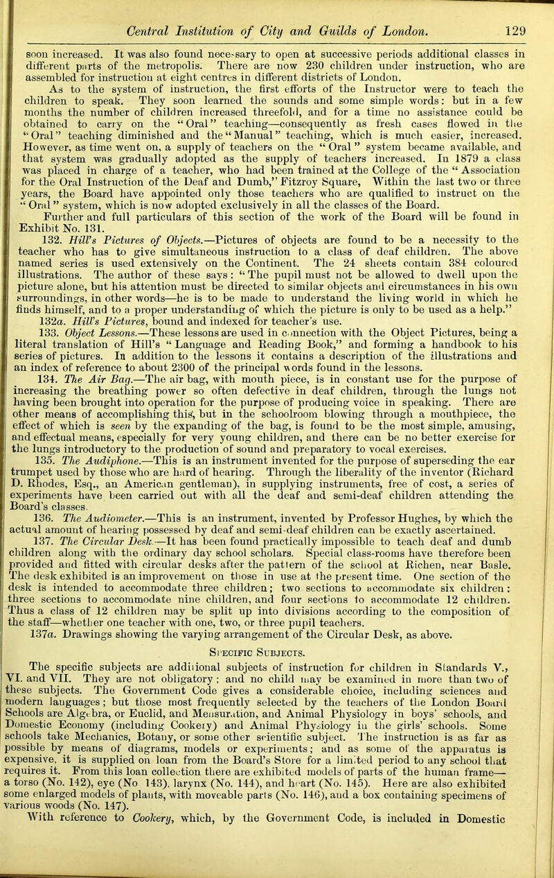 snon increased. It was also found necessary to open at successive periods additional classes in different purls of the metropolis. There are now 230 children under instruction, who are assembled for instruction at eight centres in different districts of Loudon. As to the system of instruction, the first efforts of the Instructor were to teach the children to speak. They soon learned the sounds and some simple words: but in a few months the number of children increased threefold, and for a time no assistance could be obtained to carry on the “Oral” teaching—consequently as fresh cases flowed in tlie “Oral” teaching diminished and the “Manual” teaching, which is much easier, increased. However, as time went on, a supply of teachers on the “ Oral ” system became available, and that system was gradually adopted as the supply of teachers increased. In 1879 a class was placed in charge of a teacher, who had been trained at the College of the “ Association for the Oral Instruction of the Deaf and Dumb,” Fitzroy Square, Within the last two or three years, the Board have appointed only those teachers who are qualified to instruct on the “ Oral ” system, which is now adopted exclusively in all the classes of the Board. Further and full particulars of this section of the work of the Board will he found in Exhibit No. 131. 132. Hill's Pictures of Objects.—Pictures of objects are found to be a necessity to the teacher who has to give simultaneous instruction to a class of deaf children. The above named series is used extensively on the Continent. The 24 sheets contain 384 coloured illustrations. The author of these says: “ The pupil must not be allowed to dwell upon the picture alone, but his attention must be directed to similar objects and circumstances in his own surroundings, in other words—he is to be made to understand the living world in which he finds himself, and to a proper understanding of which the picture is only to be used as a help.” 132a. Hill’s Pictures, bound and indexed for teacher’s use. 133. Object Lessons.—These lessons are used in connection with the Object Pictures, being a literal translation of Hill’s “ Language and Beading Book,” and forming a handbook to his series of pictures. In addition to the lessons it contains a description of the illustrations and an index of reference to about 2300 of the principal v ords found in the lessons. 134. The Air Bag.—The air bag, with mouth piece, is in constant use for the purpose of increasing the breathing power so often defective in deaf children, through the lungs not having been brought into operation for the purpose of producing voice in speaking. There are other means of accomplishing this', but in the schoolroom blowing through a mouthpiece, the effect of which is seen by the expanding of the bag, is found to be the most simple, amusing, and effectual means, especially for very young children, and there can be no better exercise for the lungs introductory to the production of sound and preparatory to vocal exercises. 135. The Audiphone.—This is an instrument invented for the purpose of superseding the ear trumpet used by those who are hard of hearing. Through the liberality of the inventor (Richard D. Rhodes, Esq., an American gentleman), in supplying instruments, free of cost, a series of experiments have been carried out with all the deaf and semi-deaf children attending the i Board's classes. 136. The Audiometer.—This is an instrument, invented by Professor Hughes, by which the actual amount of hearing possessed by deaf and semi-deaf children can be exactly ascertained. ! 137. The Circular jDesk.—It has been found practically impossible to teach deaf and dumb children along with the ordinary day school scholars. Special class-rooms have therefore been provided and fitted with circular desks after the pattern of the school at Richen, near Basle. The desk exhibited is an improvement on those in use at the present time. One section of the desk is intended to accommodate three children; two sections to accommodate six children; three sections to accommodate nine children, and four sections to accommodate 12 children. Thus a class of 12 children may be split up into divisions according to the composition of the staff—whether one teacher with one, two, or three pupil teachers. 137a. Drawings showing the varying arrangement of the Circular Desk, as above. Specific Subjects. The specific subjects are addiiional subjects of instruction for children in Standards V., VI. and VII. They are not obligatory ; and no child may be examined in more than two of these subjects. The Government Code gives a considerable choice, including sciences and modern languages ; but those most frequently selected by the teachers of the London Board Schools are Algebra, or Euclid, and Mensuration, and Animal Physiology in boys’ schools, and Domestic Economy (including Cookeiy) and Animal Physiology in the girls’ schools. Some schools take Mechanics, Botany, or some other scientific subject. The instruction is as far as possible by means of diagrams, models or experiments; and as some of the apparatus is expensive, it is supplied on loan from the Board’s Store for a limited period to any school that requires it. From this loan collection there are exhibited models of parts of the human frame— a torso (No. 142), eye (No 143), larynx (No. 144), and heart (No. 145). Here are also exhibited some enlarged models of plants, with moveable parts (No. 146), and a box containing specimens of various woods (No. 147). With reference to Cookery, which, by the Government Code, is included in Domestic